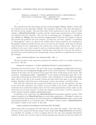 CHAPTER 6. INTRODUCTION TO GUI PROGRAMMING 307
Dimension screensize = Toolkit.getDefaultToolkit().getScreenSize();
setLocation( (screensize.width - getWidth())/2,
(screensize.height - getHeight())/2 );
}
}
The constructor in this class begins with the statement super("Mosaic Draw"), which calls
the constructor in the superclass, JFrame. The parameter speciﬁes a title that will appear in
the title bar of the window. The next three lines of the constructor set up the contents of the
window; a MosaicDrawController is created, and the content pane and menu bar of the window
are obtained from the controller. The next line is something new. If window is a variable of
type JFrame (or JDialog), then the statement window.pack() will resize the window so that its
size matches the preferred size of its contents. (In this case, of course, “pack()” is equivalent
to “this.pack()”; that is, it refers to the window that is being created by the constructor.)
The pack() method is usually the best way to set the size of a window. Note that it will only
work correctly if every component in the window has a correct preferred size. This is only a
problem in two cases: when a panel is used as a drawing surface and when a panel is used as
a container with a null layout manager. In both these cases there is no way for the system to
determine the correct preferred size automatically, and you should set a preferred size by hand.
For example:
panel.setPreferredSize( new Dimension(400, 250) );
The last two lines in the constructor position the window so that it is exactly centered on
the screen. The line
Dimension screensize = Toolkit.getDefaultToolkit().getScreenSize();
determines the size of the screen. The size of the screen is screensize.width pixels in the hor-
izontal direction and screensize.height pixels in the vertical direction. The setLocation()
method of the frame sets the position of the upper left corner of the frame on the screen. The
expression “screensize.width - getWidth()” is the amount of horizontal space left on the
screen after subtracting the width of the window. This is divided by 2 so that half of the empty
space will be to the left of the window, leaving the other half of the space to the right of the
window. Similarly, half of the extra vertical space is above the window, and half is below.
Note that the constructor has created the window and set its size and position, but that
at the end of the constructor, the window is not yet visible on the screen. (More exactly, the
constructor has created the window object, but the visual representation of that object on the
screen has not yet been created.) To show the window on the screen, it will be necessary to
call its instance method, window.setVisible(true).
In addition to the constructor, the MosaicDrawFrame class includes a main() routine. This
makes it possible to run MosaicDrawFrame as a stand-alone application. (The main() routine, as
a static method, has nothing to do with the function of a MosaicDrawFrame object, and it could
(and perhaps should) be in a separate class.) The main() routine creates a MosaicDrawFrame
and makes it visible on the screen. It also calls
window.setDefaultCloseOperation(JFrame.EXIT ON CLOSE);
which means that the program will end when the user closes the window. Note that this is
not done in the constructor because doing it there would make MosaicDrawFrame less ﬂexible.
It is possible, for example, to write a program that lets the user open multiple MosaicDraw
windows. In that case, we don’t want to end the program just because the user has closed one
 