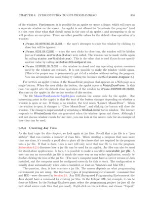 CHAPTER 6. INTRODUCTION TO GUI PROGRAMMING 308
of the windows. Furthermore, it is possible for an applet to create a frame, which will open as
a separate window on the screen. An applet is not allowed to “terminate the program” (and
it’s not even clear what that should mean in the case of an applet), and attempting to do so
will produce an exception. There are other possible values for the default close operation of a
window:
• JFrame.DO NOTHING ON CLOSE — the user’s attempts to close the window by clicking its
close box will be ignored.
• JFrame.HIDE ON CLOSE — when the user clicks its close box, the window will be hidden
just as if window.setVisible(false) were called. The window can be made visible again
by calling window.setVisible(true). This is the value that is used if you do not specify
another value by calling setDefaultCloseOperation.
• JFrame.DISPOSE ON CLOSE — the window is closed and any operating system resources
used by the window are released. It is not possible to make the window visible again.
(This is the proper way to permanently get rid of a window without ending the program.
You can accomplish the same thing by calling the instance method window.dispose().)
I’ve written an applet version of the MosaicDraw program that appears on a Web page as a
single button. When the user clicks the button, the applet opens a MosaicDrawFrame. In this
case, the applet sets the default close operation of the window to JFrame.DISPOSE ON CLOSE.
You can try the applet in the on-line version of this section.
The ﬁle MosaicDrawLauncherApplet.java contains the source code for the applet. One
interesting point in the applet is that the text of the button changes depending on whether a
window is open or not. If there is no window, the text reads “Launch MosaicDraw”. When
the window is open, it changes to “Close MosaicDraw”, and clicking the button will close the
window. The change is implemented by attaching a WindowListener to the window. The listener
responds to WindowEvents that are generated when the window opens and closes. Although I
will not discuss window events further here, you can look at the source code for an example of
how they can be used.
6.8.4 Creating Jar Files
As the ﬁnal topic for this chapter, we look again at jar ﬁles. Recall that a jar ﬁle is a “java
archive” that can contain a number of class ﬁles. When creating a program that uses more
than one class, it’s usually a good idea to place all the classes that are required by the program
into a jar ﬁle. If that is done, then a user will only need that one ﬁle to run the program.
Subsection 6.2.4 discusses how a jar ﬁle can be used for an applet. Jar ﬁles can also be used
for stand-alone applications. In fact, it is possible to make a so-called executable jar ﬁle. A
user can run an executable jar ﬁle in much the same way as any other application, usually by
double-clicking the icon of the jar ﬁle. (The user’s computer must have a correct version of Java
installed, and the computer must be conﬁgured correctly for this to work. The conﬁguration is
usually done automatically when Java is installed, at least on Windows and Mac OS.)
The question, then, is how to create a jar ﬁle. The answer depends on what programming
environment you are using. The two basic types of programming environment—command line
and IDE—were discussed in Section 2.6. Any IDE (Integrated Programming Environment) for
Java should have a command for creating jar ﬁles. In the Eclipse IDE, for example, it can be
done as follows: In the Package Explorer pane, select the programming project (or just all the
individual source code ﬁles that you need). Right-click on the selection, and choose “Export”
 