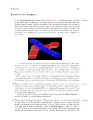 Exercises 310
Exercises for Chapter 6
1. In the SimpleStamperPanel example from Subsection 6.4.2, a rectangle or oval is drawn (solution)
on the panel when the user clicks the mouse, except that when the user shift-clicks, the
panel is cleared instead. Modify this class so that the modiﬁed version will continue to
draw ﬁgures as the user drags the mouse. That is, the mouse will leave a trail of ﬁgures
as the user drags. However, if the user shift-clicks, the panel should simply be cleared and
no ﬁgures should be drawn even if the user drags the mouse after shift-clicking. Use your
panel either in an applet or in a stand-alone application (or both). Here is a picture of
my solution:
The source code for the original panel class is SimpleStamperPanel.java. An applet
that uses this class can be found in SimpleStamperApplet.java, and a main program that
uses the panel in a frame is in SimpleStamper.java. See the discussion of dragging in
Subsection 6.4.4. (Note that in the original version, I drew a black outline around each
shape. In the modiﬁed version, I decided that it would look better to draw a gray outline
instead.)
If you want to make the problem a little more challenging, when drawing shapes during
a drag operation, make sure that the shapes that are drawn are at least, say, 5 pixels apart.
To implement this, you have to keep track of the position of the last shape that was drawn.
2. Write a panel that shows a small red square and a small blue square. The user should be (solution)
able to drag either square with the mouse. (You’ll need an instance variable to remember
which square the user is dragging.) The user can drag the square oﬀ the applet if she
wants; if she does this, there is no way to get it back. Use your panel in either an applet
or a stand-alone application.
Note that for this exercise, you should do all the drawing in the paintComponent()
method (as indeed you should whenever possible).
3. Write a panel that shows a pair of dice. When the user clicks on the panel, the dice should (solution)
be rolled (that is, the dice should be assigned newly computed random values). Each die
should be drawn as a square showing from 1 to 6 dots. Since you have to draw two dice,
its a good idea to write a subroutine, “void drawDie(Graphics g, int val, int x,
int y)”, to draw a die at the speciﬁed (x,y) coordinates. The second parameter, val,
speciﬁes the value that is showing on the die. Assume that the size of the panel is 100
 