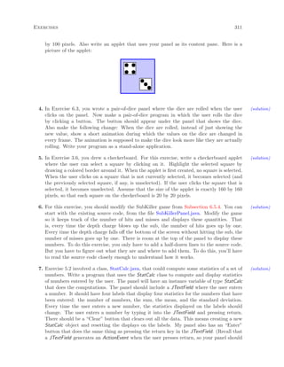 Exercises 311
by 100 pixels. Also write an applet that uses your panel as its content pane. Here is a
picture of the applet:
4. In Exercise 6.3, you wrote a pair-of-dice panel where the dice are rolled when the user (solution)
clicks on the panel. Now make a pair-of-dice program in which the user rolls the dice
by clicking a button. The button should appear under the panel that shows the dice.
Also make the following change: When the dice are rolled, instead of just showing the
new value, show a short animation during which the values on the dice are changed in
every frame. The animation is supposed to make the dice look more like they are actually
rolling. Write your program as a stand-alone application.
5. In Exercise 3.6, you drew a checkerboard. For this exercise, write a checkerboard applet (solution)
where the user can select a square by clicking on it. Highlight the selected square by
drawing a colored border around it. When the applet is ﬁrst created, no square is selected.
When the user clicks on a square that is not currently selected, it becomes selected (and
the previously selected square, if any, is unselected). If the user clicks the square that is
selected, it becomes unselected. Assume that the size of the applet is exactly 160 by 160
pixels, so that each square on the checkerboard is 20 by 20 pixels.
6. For this exercise, you should modify the SubKiller game from Subsection 6.5.4. You can (solution)
start with the existing source code, from the ﬁle SubKillerPanel.java. Modify the game
so it keeps track of the number of hits and misses and displays these quantities. That
is, every time the depth charge blows up the sub, the number of hits goes up by one.
Every time the depth charge falls oﬀ the bottom of the screen without hitting the sub, the
number of misses goes up by one. There is room at the top of the panel to display these
numbers. To do this exercise, you only have to add a half-dozen lines to the source code.
But you have to ﬁgure out what they are and where to add them. To do this, you’ll have
to read the source code closely enough to understand how it works.
7. Exercise 5.2 involved a class, StatCalc.java, that could compute some statistics of a set of (solution)
numbers. Write a program that uses the StatCalc class to compute and display statistics
of numbers entered by the user. The panel will have an instance variable of type StatCalc
that does the computations. The panel should include a JTextField where the user enters
a number. It should have four labels that display four statistics for the numbers that have
been entered: the number of numbers, the sum, the mean, and the standard deviation.
Every time the user enters a new number, the statistics displayed on the labels should
change. The user enters a number by typing it into the JTextField and pressing return.
There should be a “Clear” button that clears out all the data. This means creating a new
StatCalc object and resetting the displays on the labels. My panel also has an “Enter”
button that does the same thing as pressing the return key in the JTextField. (Recall that
a JTextField generates an ActionEvent when the user presses return, so your panel should
 