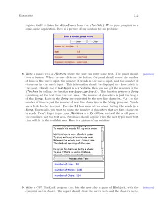 Exercises 312
register itself to listen for ActionEvents from the JTextField.) Write your program as a
stand-alone application. Here is a picture of my solution to this problem:
8. Write a panel with a JTextArea where the user can enter some text. The panel should (solution)
have a button. When the user clicks on the button, the panel should count the number
of lines in the user’s input, the number of words in the user’s input, and the number of
characters in the user’s input. This information should be displayed on three labels in
the panel. Recall that if textInput is a JTextArea, then you can get the contents of the
JTextArea by calling the function textInput.getText(). This function returns a String
containing all the text from the text area. The number of characters is just the length
of this String. Lines in the String are separated by the new line character, ’n’, so the
number of lines is just the number of new line characters in the String, plus one. Words
are a little harder to count. Exercise 3.4 has some advice about ﬁnding the words in a
String. Essentially, you want to count the number of characters that are ﬁrst characters
in words. Don’t forget to put your JTextArea in a JScrollPane, and add the scroll pane to
the container, not the text area. Scrollbars should appear when the user types more text
than will ﬁt in the available area. Here is a picture of my solution:
9. Write a GUI Blackjack program that lets the user play a game of Blackjack, with the (solution)
computer as the dealer. The applet should draw the user’s cards and the dealer’s cards,
 