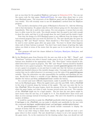 Exercises 313
just as was done for the graphical HighLow card game in Subsection 6.7.6. You can use
the source code for that game, HighLowGUI.java, for some ideas about how to write
your Blackjack game. The structures of the HighLow panel and the Blackjack panel are
very similar. You will certainly want to use the drawCard() method from the HighLow
program.
You can ﬁnd a description of the game of Blackjack in Exercise 5.5. Add the following
rule to that description: If a player takes ﬁve cards without going over 21, that player wins
immediately. This rule is used in some casinos. For your program, it means that you only
have to allow room for ﬁve cards. You should assume that the panel is just wide enough
to show ﬁve cards, and that it is tall enough show the user’s hand and the dealer’s hand.
Note that the design of a GUI Blackjack game is very diﬀerent from the design of the
text-oriented program that you wrote for Exercise 5.5. The user should play the game by
clicking on “Hit” and “Stand” buttons. There should be a “New Game” button that can
be used to start another game after one game ends. You have to decide what happens
when each of these buttons is pressed. You don’t have much chance of getting this right
unless you think in terms of the states that the game can be in and how the state can
change.
Your program will need the classes deﬁned in Card.java, Hand.java, Deck.java, and
BlackjackHand.java.
10. In the Blackjack game from Exercise 6.9, the user can click on the “Hit”, “Stand”, and (solution)
“NewGame” buttons even when it doesn’t make sense to do so. It would be better if the
buttons were disabled at the appropriate times. The “New Game” button should be dis-
abled when there is a game in progress. The “Hit” and “Stand” buttons should be disabled
when there is not a game in progress. The instance variable gameInProgress tells whether
or not a game is in progress, so you just have to make sure that the buttons are properly
enabled and disabled whenever this variable changes value. I strongly advise writing a sub-
routine that can be called whenever it is necessary to set the value of the gameInProgress
variable. Then the subroutine can take responsibility for enabling and disabling the but-
tons. Recall that if bttn is a variable of type JButton, then bttn.setEnabled(false)
disables the button and bttn.setEnabled(true) enables the button.
As a second (and more diﬃcult) improvement, make it possible for the user to place
bets on the Blackjack game. When the applet starts, give the user $100. Add a JTextField
to the strip of controls along the bottom of the applet. The user can enter the bet in
this JTextField. When the game begins, check the amount of the bet. You should do this
when the game begins, not when it ends, because several errors can occur: The contents
of the JTextField might not be a legal number. The bet that the user places might be
more money than the user has, or it might be <= 0. You should detect these errors and
show an error message instead of starting the game. The user’s bet should be an integral
number of dollars.
It would be a good idea to make the JTextField uneditable while the game is in progress.
If betInput is the JTextField, you can make it editable and uneditable by the user with
the commands betInput.setEditable(true) and betInput.setEditable(false).
In the paintComponent() method, you should include commands to display the
amount of money that the user has left.
There is one other thing to think about: Ideally, the applet should not start a new
game when it is ﬁrst created. The user should have a chance to set a bet amount before
the game starts. So, in the constructor for the drawing surface class, you should not call
 