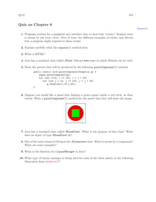Quiz 315
Quiz on Chapter 6
(answers)
1. Programs written for a graphical user interface have to deal with “events.” Explain what
is meant by the term event. Give at least two diﬀerent examples of events, and discuss
how a program might respond to those events.
2. Explain carefully what the repaint() method does.
3. What is HTML?
4. Java has a standard class called JPanel. Discuss two ways in which JPanels can be used.
5. Draw the picture that will be produced by the following paintComponent() method:
public static void paintComponent(Graphics g) {
super.paintComponent(g);
for (int i=10; i <= 210; i = i + 50)
for (int j = 10; j <= 210; j = j + 50)
g.drawLine(i,10,j,60);
}
6. Suppose you would like a panel that displays a green square inside a red circle, as illus-
trated. Write a paintComponent() method for the panel class that will draw the image.
7. Java has a standard class called MouseEvent. What is the purpose of this class? What
does an object of type MouseEvent do?
8. One of the main classes in Swing is the JComponent class. What is meant by a component?
What are some examples?
9. What is the function of a LayoutManager in Java?
10. What type of layout manager is being used for each of the three panels in the following
illustration from Section 6.7?
 