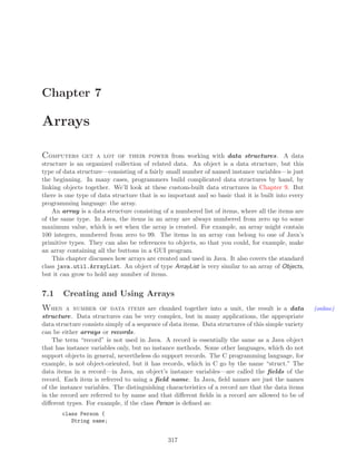 Chapter 7
Arrays
Computers get a lot of their power from working with data structures. A data
structure is an organized collection of related data. An object is a data structure, but this
type of data structure—consisting of a fairly small number of named instance variables—is just
the beginning. In many cases, programmers build complicated data structures by hand, by
linking objects together. We’ll look at these custom-built data structures in Chapter 9. But
there is one type of data structure that is so important and so basic that it is built into every
programming language: the array.
An array is a data structure consisting of a numbered list of items, where all the items are
of the same type. In Java, the items in an array are always numbered from zero up to some
maximum value, which is set when the array is created. For example, an array might contain
100 integers, numbered from zero to 99. The items in an array can belong to one of Java’s
primitive types. They can also be references to objects, so that you could, for example, make
an array containing all the buttons in a GUI program.
This chapter discusses how arrays are created and used in Java. It also covers the standard
class java.util.ArrayList. An object of type ArrayList is very similar to an array of Objects,
but it can grow to hold any number of items.
7.1 Creating and Using Arrays
When a number of data items are chunked together into a unit, the result is a data (online)
structure. Data structures can be very complex, but in many applications, the appropriate
data structure consists simply of a sequence of data items. Data structures of this simple variety
can be either arrays or records.
The term “record” is not used in Java. A record is essentially the same as a Java object
that has instance variables only, but no instance methods. Some other languages, which do not
support objects in general, nevertheless do support records. The C programming language, for
example, is not object-oriented, but it has records, which in C go by the name “struct.” The
data items in a record—in Java, an object’s instance variables—are called the ﬁelds of the
record. Each item is referred to using a ﬁeld name. In Java, ﬁeld names are just the names
of the instance variables. The distinguishing characteristics of a record are that the data items
in the record are referred to by name and that diﬀerent ﬁelds in a record are allowed to be of
diﬀerent types. For example, if the class Person is deﬁned as:
class Person {
String name;
317
 