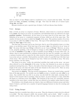 CHAPTER 7. ARRAYS 318
int id number;
Date birthday;
int age;
}
then an object of class Person could be considered to be a record with four ﬁelds. The ﬁeld
names are name, id number, birthday, and age. Note that the ﬁelds are of various types:
String, int, and Date.
Because records are just a special type of object, I will not discuss them further.
7.1.1 Arrays
Like a record, an array is a sequence of items. However, where items in a record are referred
to by name, the items in an array are numbered, and individual items are referred to by their
position number. Furthermore, all the items in an array must be of the same type. The
deﬁnition of an array is: a numbered sequence of items, which are all of the same type. The
number of items in an array is called the length of the array. The position number of an item
in an array is called the index of that item. The type of the individual items in an array is
called the base type of the array.
The base type of an array can be any Java type, that is, one of the primitive types, or a class
name, or an interface name. If the base type of an array is int, it is referred to as an “array of
ints.” An array with base type String is referred to as an “array of Strings.” However, an array
is not, properly speaking, a list of integers or strings or other values. It is better thought of
as a list of variables of type int, or a list of variables of type String, or of some other type. As
always, there is some potential for confusion between the two uses of a variable: as a name for
a memory location and as a name for the value stored in that memory location. Each position
in an array acts as a variable. Each position can hold a value of a speciﬁed type (the base type
of the array). The value can be changed at any time. Values are stored in an array. The array
is the container, not the values.
The items in an array—really, the individual variables that make up the array—are more
often referred to as the elements of the array. In Java, the elements in an array are always
numbered starting from zero. That is, the index of the ﬁrst element in the array is zero. If the
length of the array is N, then the index of the last element in the array is N-1. Once an array
has been created, its length cannot be changed.
Java arrays are objects. This has several consequences. Arrays are created using a special
form of the new operator. No variable can ever hold an array; a variable can only refer to an
array. Any variable that can refer to an array can also hold the value null, meaning that it
doesn’t at the moment refer to anything. Like any object, an array belongs to a class, which like
all classes is a subclass of the class Object. The elements of the array are, essentially, instance
variables in the array object, except that they are referred to by number rather than by name.
Nevertheless, even though arrays are objects, there are diﬀerences between arrays and other
kinds of objects, and there are a number of special language features in Java for creating and
using arrays.
7.1.2 Using Arrays
Suppose that A is a variable that refers to an array. Then the element at index k in A is referred
to as A[k]. The ﬁrst element is A[0], the second is A[1], and so forth. “A[k]” is really a
variable, and it can be used just like any other variable. You can assign values to it, you can
 