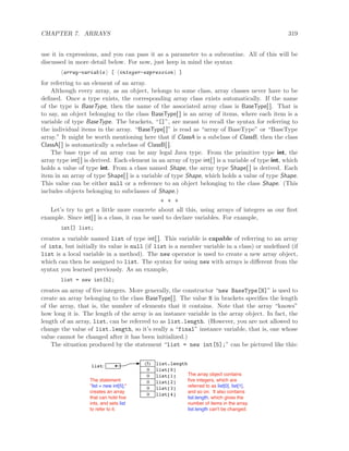 CHAPTER 7. ARRAYS 319
use it in expressions, and you can pass it as a parameter to a subroutine. All of this will be
discussed in more detail below. For now, just keep in mind the syntax
array-variable [ integer-expression ]
for referring to an element of an array.
Although every array, as an object, belongs to some class, array classes never have to be
deﬁned. Once a type exists, the corresponding array class exists automatically. If the name
of the type is BaseType, then the name of the associated array class is BaseType[ ]. That is
to say, an object belonging to the class BaseType[ ] is an array of items, where each item is a
variable of type BaseType. The brackets, “[]”, are meant to recall the syntax for referring to
the individual items in the array. “BaseType[ ]” is read as “array of BaseType” or “BaseType
array.” It might be worth mentioning here that if ClassA is a subclass of ClassB, then the class
ClassA[ ] is automatically a subclass of ClassB[ ].
The base type of an array can be any legal Java type. From the primitive type int, the
array type int[ ] is derived. Each element in an array of type int[ ] is a variable of type int, which
holds a value of type int. From a class named Shape, the array type Shape[ ] is derived. Each
item in an array of type Shape[ ] is a variable of type Shape, which holds a value of type Shape.
This value can be either null or a reference to an object belonging to the class Shape. (This
includes objects belonging to subclasses of Shape.)
∗ ∗ ∗
Let’s try to get a little more concrete about all this, using arrays of integers as our ﬁrst
example. Since int[ ] is a class, it can be used to declare variables. For example,
int[] list;
creates a variable named list of type int[ ]. This variable is capable of referring to an array
of ints, but initially its value is null (if list is a member variable in a class) or undeﬁned (if
list is a local variable in a method). The new operator is used to create a new array object,
which can then be assigned to list. The syntax for using new with arrays is diﬀerent from the
syntax you learned previously. As an example,
list = new int[5];
creates an array of ﬁve integers. More generally, the constructor “new BaseType[N]” is used to
create an array belonging to the class BaseType[ ]. The value N in brackets speciﬁes the length
of the array, that is, the number of elements that it contains. Note that the array “knows”
how long it is. The length of the array is an instance variable in the array object. In fact, the
length of an array, list, can be referred to as list.length. (However, you are not allowed to
change the value of list.length, so it’s really a “final” instance variable, that is, one whose
value cannot be changed after it has been initialized.)
The situation produced by the statement “list = new int[5];” can be pictured like this:
list:
(5) list.length
list[0]0
list[1]0
list[2]0
list[3]0
list[4]0
The statement
"list = new int[5];"
creates an array
that can hold ﬁve
ints, and sets list
to refer to it.
The array object contains
ﬁve integers, which are
referred to as list[0], list[1],
and so on. It also contains
list.length, which gives the
number of items in the array.
list.length can't be changed.
 