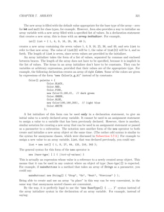 CHAPTER 7. ARRAYS 321
The new array is ﬁlled with the default value appropriate for the base type of the array—zero
for int and null for class types, for example. However, Java also provides a way to initialize an
array variable with a new array ﬁlled with a speciﬁed list of values. In a declaration statement
that creates a new array, this is done with an array initializer. For example,
int[] list = { 1, 4, 9, 16, 25, 36, 49 };
creates a new array containing the seven values 1, 4, 9, 16, 25, 36, and 49, and sets list to
refer to that new array. The value of list[0] will be 1, the value of list[1] will be 4, and so
forth. The length of list is seven, since seven values are provided in the initializer.
An array initializer takes the form of a list of values, separated by commas and enclosed
between braces. The length of the array does not have to be speciﬁed, because it is implicit in
the list of values. The items in an array initializer don’t have to be constants. They can be
variables or arbitrary expressions, provided that their values are of the appropriate type. For
example, the following declaration creates an array of eight Colors. Some of the colors are given
by expressions of the form “new Color(r,g,b)” instead of by constants:
Color[] palette = {
Color.BLACK,
Color.RED,
Color.PINK,
new Color(0,180,0), // dark green
Color.GREEN,
Color.BLUE,
new Color(180,180,255), // light blue
Color.WHITE
};
A list initializer of this form can be used only in a declaration statement, to give an
initial value to a newly declared array variable. It cannot be used in an assignment statement
to assign a value to a variable that has been previously declared. However, there is another,
similar notation for creating a new array that can be used in an assignment statement or passed
as a parameter to a subroutine. The notation uses another form of the new operator to both
create and initialize a new array object at the same time. (The rather odd syntax is similar to
the syntax for anonymous classes, which were discussed in Subsection 5.7.3.) For example to
assign a new value to an array variable, list, that was declared previously, you could use:
list = new int[] { 1, 8, 27, 64, 125, 216, 343 };
The general syntax for this form of the new operator is
new base-type [ ] { list-of-values }
This is actually an expression whose value is a reference to a newly created array object. This
means that it can be used in any context where an object of type base-type [] is expected.
For example, if makeButtons is a method that takes an array of Strings as a parameter, you
could say:
makeButtons( new String[] { "Stop", "Go", "Next", "Previous" } );
Being able to create and use an array “in place” in this way can be very convenient, in the
same way that anonymous nested classes are convenient.
By the way, it is perfectly legal to use the “new BaseType[] { ... }” syntax instead of
the array initializer syntax in the declaration of an array variable. For example, instead of
saying:
 