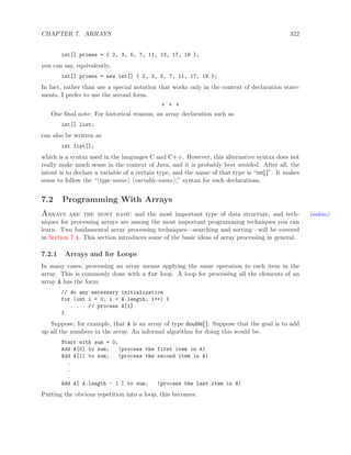 CHAPTER 7. ARRAYS 322
int[] primes = { 2, 3, 5, 7, 11, 13, 17, 19 };
you can say, equivalently,
int[] primes = new int[] { 2, 3, 5, 7, 11, 17, 19 };
In fact, rather than use a special notation that works only in the context of declaration state-
ments, I prefer to use the second form.
∗ ∗ ∗
One ﬁnal note: For historical reasons, an array declaration such as
int[] list;
can also be written as
int list[];
which is a syntax used in the languages C and C++. However, this alternative syntax does not
really make much sense in the context of Java, and it is probably best avoided. After all, the
intent is to declare a variable of a certain type, and the name of that type is “int[ ]”. It makes
sense to follow the “ type-name variable-name ;” syntax for such declarations.
7.2 Programming With Arrays
Arrays are the most basic and the most important type of data structure, and tech- (online)
niques for processing arrays are among the most important programming techniques you can
learn. Two fundamental array processing techniques—searching and sorting—will be covered
in Section 7.4. This section introduces some of the basic ideas of array processing in general.
7.2.1 Arrays and for Loops
In many cases, processing an array means applying the same operation to each item in the
array. This is commonly done with a for loop. A loop for processing all the elements of an
array A has the form:
// do any necessary initialization
for (int i = 0; i < A.length; i++) {
. . . // process A[i]
}
Suppose, for example, that A is an array of type double[ ]. Suppose that the goal is to add
up all the numbers in the array. An informal algorithm for doing this would be:
Start with sum = 0;
Add A[0] to sum; (process the first item in A)
Add A[1] to sum; (process the second item in A)
.
.
.
Add A[ A.length - 1 ] to sum; (process the last item in A)
Putting the obvious repetition into a loop, this becomes:
 