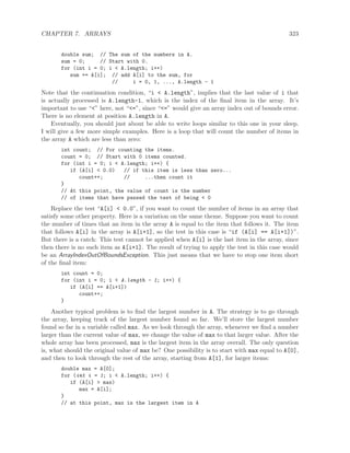 CHAPTER 7. ARRAYS 323
double sum; // The sum of the numbers in A.
sum = 0; // Start with 0.
for (int i = 0; i < A.length; i++)
sum += A[i]; // add A[i] to the sum, for
// i = 0, 1, ..., A.length - 1
Note that the continuation condition, “i < A.length”, implies that the last value of i that
is actually processed is A.length-1, which is the index of the ﬁnal item in the array. It’s
important to use “<” here, not “<=”, since “<=” would give an array index out of bounds error.
There is no element at position A.length in A.
Eventually, you should just about be able to write loops similar to this one in your sleep.
I will give a few more simple examples. Here is a loop that will count the number of items in
the array A which are less than zero:
int count; // For counting the items.
count = 0; // Start with 0 items counted.
for (int i = 0; i < A.length; i++) {
if (A[i] < 0.0) // if this item is less than zero...
count++; // ...then count it
}
// At this point, the value of count is the number
// of items that have passed the test of being < 0
Replace the test “A[i] < 0.0”, if you want to count the number of items in an array that
satisfy some other property. Here is a variation on the same theme. Suppose you want to count
the number of times that an item in the array A is equal to the item that follows it. The item
that follows A[i] in the array is A[i+1], so the test in this case is “if (A[i] == A[i+1])”.
But there is a catch: This test cannot be applied when A[i] is the last item in the array, since
then there is no such item as A[i+1]. The result of trying to apply the test in this case would
be an ArrayIndexOutOfBoundsException. This just means that we have to stop one item short
of the ﬁnal item:
int count = 0;
for (int i = 0; i < A.length - 1; i++) {
if (A[i] == A[i+1])
count++;
}
Another typical problem is to ﬁnd the largest number in A. The strategy is to go through
the array, keeping track of the largest number found so far. We’ll store the largest number
found so far in a variable called max. As we look through the array, whenever we ﬁnd a number
larger than the current value of max, we change the value of max to that larger value. After the
whole array has been processed, max is the largest item in the array overall. The only question
is, what should the original value of max be? One possibility is to start with max equal to A[0],
and then to look through the rest of the array, starting from A[1], for larger items:
double max = A[0];
for (int i = 1; i < A.length; i++) {
if (A[i] > max)
max = A[i];
}
// at this point, max is the largest item in A
 