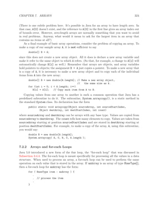 CHAPTER 7. ARRAYS 324
(There is one subtle problem here. It’s possible in Java for an array to have length zero. In
that case, A[0] doesn’t exist, and the reference to A[0] in the ﬁrst line gives an array index out
of bounds error. However, zero-length arrays are normally something that you want to avoid
in real problems. Anyway, what would it mean to ask for the largest item in an array that
contains no items at all?)
As a ﬁnal example of basic array operations, consider the problem of copying an array. To
make a copy of our sample array A, it is not suﬃcient to say
double[] B = A;
since this does not create a new array object. All it does is declare a new array variable and
make it refer to the same object to which A refers. (So that, for example, a change to A[i] will
automatically change B[i] as well.) Remember that arrays are objects, and array variables
hold pointers to objects; the assignment B = A just copies a pointer. To make a new array that
is a copy of A, it is necessary to make a new array object and to copy each of the individual
items from A into the new array:
double[] B = new double[A.length]; // Make a new array object,
// the same size as A.
for (int i = 0; i < A.length; i++)
B[i] = A[i]; // Copy each item from A to B.
Copying values from one array to another is such a common operation that Java has a
predeﬁned subroutine to do it. The subroutine, System.arraycopy(), is a static method in
the standard System class. Its declaration has the form
public static void arraycopy(Object sourceArray, int sourceStartIndex,
Object destArray, int destStartIndex, int count)
where sourceArray and destArray can be arrays with any base type. Values are copied from
sourceArray to destArray. The count tells how many elements to copy. Values are taken from
sourceArray starting at position sourceStartIndex and are stored in destArray starting at
position destStartIndex. For example, to make a copy of the array, A, using this subroutine,
you would say:
double B = new double[A.length];
System.arraycopy( A, 0, B, 0, A.length );
7.2.2 Arrays and for-each Loops
Java 5.0 introduced a new form of the for loop, the “for-each loop” that was discussed in
Subsection 3.4.4. The for-each loop is meant speciﬁcally for processing all the values in a data
structure. When used to process an array, a for-each loop can be used to perform the same
operation on each value that is stored in the array. If anArray is an array of type BaseType[ ],
then a for-each loop for anArray has the form:
for ( BaseType item : anArray ) {
.
. // process the item
.
}
 