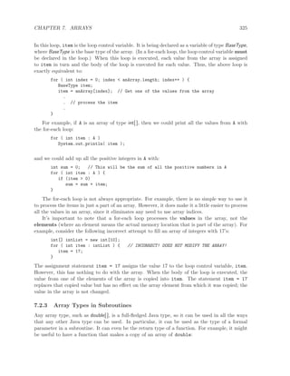 CHAPTER 7. ARRAYS 325
In this loop, item is the loop control variable. It is being declared as a variable of type BaseType,
where BaseType is the base type of the array. (In a for-each loop, the loop control variable must
be declared in the loop.) When this loop is executed, each value from the array is assigned
to item in turn and the body of the loop is executed for each value. Thus, the above loop is
exactly equivalent to:
for ( int index = 0; index < anArray.length; index++ ) {
BaseType item;
item = anArray[index]; // Get one of the values from the array
.
. // process the item
.
}
For example, if A is an array of type int[ ], then we could print all the values from A with
the for-each loop:
for ( int item : A )
System.out.println( item );
and we could add up all the positive integers in A with:
int sum = 0; // This will be the sum of all the positive numbers in A
for ( int item : A ) {
if (item > 0)
sum = sum + item;
}
The for-each loop is not always appropriate. For example, there is no simple way to use it
to process the items in just a part of an array. However, it does make it a little easier to process
all the values in an array, since it eliminates any need to use array indices.
It’s important to note that a for-each loop processes the values in the array, not the
elements (where an element means the actual memory location that is part of the array). For
example, consider the following incorrect attempt to ﬁll an array of integers with 17’s:
int[] intList = new int[10];
for ( int item : intList ) { // INCORRECT! DOES NOT MODIFY THE ARRAY!
item = 17;
}
The assignment statement item = 17 assigns the value 17 to the loop control variable, item.
However, this has nothing to do with the array. When the body of the loop is executed, the
value from one of the elements of the array is copied into item. The statement item = 17
replaces that copied value but has no eﬀect on the array element from which it was copied; the
value in the array is not changed.
7.2.3 Array Types in Subroutines
Any array type, such as double[ ], is a full-ﬂedged Java type, so it can be used in all the ways
that any other Java type can be used. In particular, it can be used as the type of a formal
parameter in a subroutine. It can even be the return type of a function. For example, it might
be useful to have a function that makes a copy of an array of double:
 