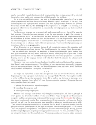 CHAPTER 2. NAMES AND THINGS 20
can be successfully compiled or interpreted; programs that have syntax errors will be rejected
(hopefully with a useful error message that will help you ﬁx the problem).
So, to be a successful programmer, you have to develop a detailed knowledge of the syntax
of the programming language that you are using. However, syntax is only part of the story. It’s
not enough to write a program that will run—you want a program that will run and produce
the correct result! That is, the meaning of the program has to be right. The meaning of a
program is referred to as its semantics. A semantically correct program is one that does what
you want it to.
Furthermore, a program can be syntactically and semantically correct but still be a pretty
bad program. Using the language correctly is not the same as using it well. For example, a
good program has “style.” It is written in a way that will make it easy for people to read and
to understand. It follows conventions that will be familiar to other programmers. And it has
an overall design that will make sense to human readers. The computer is completely oblivious
to such things, but to a human reader, they are paramount. These aspects of programming are
sometimes referred to as pragmatics.
When I introduce a new language feature, I will explain the syntax, the semantics, and
some of the pragmatics of that feature. You should memorize the syntax; that’s the easy part.
Then you should get a feeling for the semantics by following the examples given, making sure
that you understand how they work, and maybe writing short programs of your own to test
your understanding. And you should try to appreciate and absorb the pragmatics—this means
learning how to use the language feature well, with style that will earn you the admiration of
other programmers.
Of course, even when you’ve become familiar with all the individual features of the language,
that doesn’t make you a programmer. You still have to learn how to construct complex programs
to solve particular problems. For that, you’ll need both experience and taste. You’ll ﬁnd hints
about software development throughout this textbook.
∗ ∗ ∗
We begin our exploration of Java with the problem that has become traditional for such
beginnings: to write a program that displays the message “Hello World!”. This might seem like
a trivial problem, but getting a computer to do this is really a big ﬁrst step in learning a new
programming language (especially if it’s your ﬁrst programming language). It means that you
understand the basic process of:
1. getting the program text into the computer,
2. compiling the program, and
3. running the compiled program.
The ﬁrst time through, each of these steps will probably take you a few tries to get right. I
won’t go into the details here of how you do each of these steps; it depends on the particular
computer and Java programming environment that you are using. See Section 2.6 for informa-
tion about creating and running Java programs in speciﬁc programming environments. But in
general, you will type the program using some sort of text editor and save the program in a ﬁle.
Then, you will use some command to try to compile the ﬁle. You’ll either get a message that the
program contains syntax errors, or you’ll get a compiled version of the program. In the case of
Java, the program is compiled into Java bytecode, not into machine language. Finally, you can
run the compiled program by giving some appropriate command. For Java, you will actually use
an interpreter to execute the Java bytecode. Your programming environment might automate
 