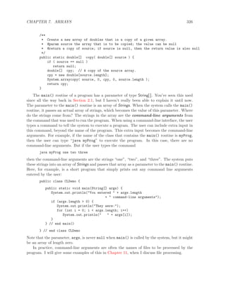 CHAPTER 7. ARRAYS 326
/**
* Create a new array of doubles that is a copy of a given array.
* @param source the array that is to be copied; the value can be null
* @return a copy of source; if source is null, then the return value is also null
*/
public static double[] copy( double[] source ) {
if ( source == null )
return null;
double[] cpy; // A copy of the source array.
cpy = new double[source.length];
System.arraycopy( source, 0, cpy, 0, source.length );
return cpy;
}
The main() routine of a program has a parameter of type String[ ]. You’ve seen this used
since all the way back in Section 2.1, but I haven’t really been able to explain it until now.
The parameter to the main() routine is an array of Strings. When the system calls the main()
routine, it passes an actual array of strings, which becomes the value of this parameter. Where
do the strings come from? The strings in the array are the command-line arguments from
the command that was used to run the program. When using a command-line interface, the user
types a command to tell the system to execute a program. The user can include extra input in
this command, beyond the name of the program. This extra input becomes the command-line
arguments. For example, if the name of the class that contains the main() routine is myProg,
then the user can type “java myProg” to execute the program. In this case, there are no
command-line arguments. But if the user types the command
java myProg one two three
then the command-line arguments are the strings “one”, “two”, and “three”. The system puts
these strings into an array of Strings and passes that array as a parameter to the main() routine.
Here, for example, is a short program that simply prints out any command line arguments
entered by the user:
public class CLDemo {
public static void main(String[] args) {
System.out.println("You entered " + args.length
+ " command-line arguments");
if (args.length > 0) {
System.out.println("They were:");
for (int i = 0; i < args.length; i++)
System.out.println(" " + args[i]);
}
} // end main()
} // end class CLDemo
Note that the parameter, args, is never null when main() is called by the system, but it might
be an array of length zero.
In practice, command-line arguments are often the names of ﬁles to be processed by the
program. I will give some examples of this in Chapter 11, when I discuss ﬁle processing.
 