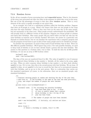 CHAPTER 7. ARRAYS 327
7.2.4 Random Access
So far, all my examples of array processing have used sequential access. That is, the elements
of the array were processed one after the other in the sequence in which they occur in the array.
But one of the big advantages of arrays is that they allow random access. That is, every
element of the array is equally accessible at any given time.
As an example, let’s look at a well-known problem called the birthday problem: Suppose
that there are N people in a room. What’s the chance that there are two people in the room
who have the same birthday? (That is, they were born on the same day in the same month,
but not necessarily in the same year.) Most people severely underestimate the probability. We
will actually look at a diﬀerent version of the question: Suppose you choose people at random
and check their birthdays. How many people will you check before you ﬁnd one who has the
same birthday as someone you’ve already checked? Of course, the answer in a particular case
depends on random factors, but we can simulate the experiment with a computer program and
run the program several times to get an idea of how many people need to be checked on average.
To simulate the experiment, we need to keep track of each birthday that we ﬁnd. There are
365 diﬀerent possible birthdays. (We’ll ignore leap years.) For each possible birthday, we need
to keep track of whether or not we have already found a person who has that birthday. The
answer to this question is a boolean value, true or false. To hold the data for all 365 possible
birthdays, we can use an array of 365 boolean values:
boolean[] used;
used = new boolean[365];
The days of the year are numbered from 0 to 364. The value of used[i] is true if someone
has been selected whose birthday is day number i. Initially, all the values in the array, used,
are false. When we select someone whose birthday is day number i, we ﬁrst check whether
used[i] is true. If it is true, then this is the second person with that birthday. We are done. If
used[i] is false, we set used[i] to be true to record the fact that we’ve encountered someone
with that birthday, and we go on to the next person. Here is a subroutine that carries out
the simulated experiment (of course, in the subroutine, there are no simulated people, only
simulated birthdays):
/**
* Simulate choosing people at random and checking the day of the year they
* were born on. If the birthday is the same as one that was seen previously,
* stop, and output the number of people who were checked.
*/
private static void birthdayProblem() {
boolean[] used; // For recording the possible birthdays
// that have been seen so far. A value
// of true in used[i] means that a person
// whose birthday is the i-th day of the
// year has been found.
int count; // The number of people who have been checked.
used = new boolean[365]; // Initially, all entries are false.
count = 0;
while (true) {
// Select a birthday at random, from 0 to 364.
 