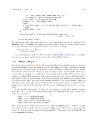 CHAPTER 7. ARRAYS 328
// If the birthday has already been used, quit.
// Otherwise, record the birthday as used.
int birthday; // The selected birthday.
birthday = (int)(Math.random()*365);
count++;
if ( used[birthday] ) // This day was found before; It’s a duplicate.
break;
used[birthday] = true;
}
System.out.println("A duplicate birthday was found after "
+ count + " tries.");
} // end birthdayProblem()
This subroutine makes essential use of the fact that every element in a newly created array of
boolean is set to be false. If we wanted to reuse the same array in a second simulation, we
would have to reset all the elements in it to be false with a for loop:
for (int i = 0; i < 365; i++)
used[i] = false;
The sample program that uses this subroutine is BirthdayProblemDemo.java. An applet
version of the program can be found in the online version of this section.
7.2.5 Arrays of Objects
One of the examples in Subsection 6.4.2 was an applet that shows multiple copies of a message
in random positions, colors, and fonts. When the user clicks on the applet, the positions, colors,
and fonts are changed to new random values. Like several other examples from that chapter,
the applet had a ﬂaw: It didn’t have any way of storing the data that would be necessary to
redraw itself. Arrays provide us with one possible solution to this problem. We can write a new
version of the RandomStrings applet that uses an array to store the position, font, and color of
each string. When the content pane of the applet is painted, this information is used to draw
the strings, so the applet will paint itself correctly whenever it has to be redrawn. When the
user clicks on the applet, the array is ﬁlled with new random values and the applet is repainted
using the new data. So, the only time that the picture will change is in response to a mouse
click.
In this applet, the number of copies of the message is given by a named constant,
MESSAGE COUNT. One way to store the position, color, and font of MESSAGE COUNT strings would
be to use four arrays:
int[] x = new int[MESSAGE COUNT];
int[] y = new int[MESSAGE COUNT];
Color[] color = new Color[MESSAGE COUNT];
Font[] font = new Font[MESSAGE COUNT];
These arrays would be ﬁlled with random values. In the paintComponent() method, the i-th
copy of the string would be drawn at the point (x[i],y[i]). Its color would be given by
color[i]. And it would be drawn in the font font[i]. This would be accomplished by the
paintComponent() method
 