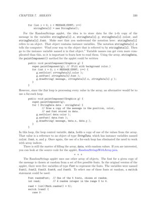 CHAPTER 7. ARRAYS 330
for (int i = 0; i < MESSAGE COUNT; i++)
stringData[i] = new StringData();
For the RandomStrings applet, the idea is to store data for the i-th copy of the
message in the variables stringData[i].x, stringData[i].y, stringData[i].color, and
stringData[i].font. Make sure that you understand the notation here: stringData[i]
refers to an object. That object contains instance variables. The notation stringData[i].x
tells the computer: “Find your way to the object that is referred to by stringData[i]. Then
go to the instance variable named x in that object.” Variable names can get even more com-
plicated than this, so it is important to learn how to read them. Using the array, stringData,
the paintComponent() method for the applet could be written
public void paintComponent(Graphics g) {
super.paintComponent(g); // (Fill with background color.)
for (int i = 0; i < MESSAGE COUNT; i++) {
g.setColor( stringData[i].color );
g.setFont( stringData[i].font );
g.drawString( message, stringData[i].x, stringData[i]. y );
}
}
However, since the for loop is processing every value in the array, an alternative would be to
use a for-each loop:
public void paintComponent(Graphics g) {
super.paintComponent(g);
for ( StringData data : stringData) {
// Draw a copy of the message in the position, color,
// and font stored in data.
g.setColor( data.color );
g.setFont( data.font );
g.drawString( message, data.x, data.y );
}
}
In this loop, the loop control variable, data, holds a copy of one of the values from the array.
That value is a reference to an object of type StringData, which has instance variables named
color, font, x, and y. Once again, the use of a for-each loop has eliminated the need to work
with array indices.
There is still the matter of ﬁlling the array, data, with random values. If you are interested,
you can look at the source code for the applet, RandomStringsWithArray.java.
∗ ∗ ∗
The RandomStrings applet uses one other array of objects. The font for a given copy of
the message is chosen at random from a set of ﬁve possible fonts. In the original version of the
applet, there were ﬁve variables of type Font to represent the fonts. The variables were named
font1, font2, font3, font4, and font5. To select one of these fonts at random, a switch
statement could be used:
Font randomFont; // One of the 5 fonts, chosen at random.
int rand; // A random integer in the range 0 to 4.
rand = (int)(Math.random() * 5);
switch (rand) {
case 0:
 