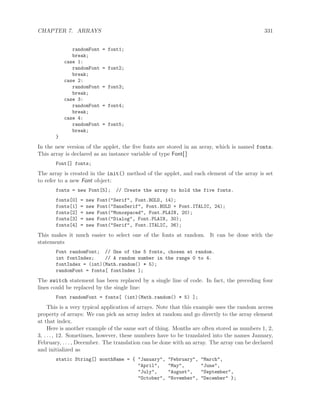 CHAPTER 7. ARRAYS 331
randomFont = font1;
break;
case 1:
randomFont = font2;
break;
case 2:
randomFont = font3;
break;
case 3:
randomFont = font4;
break;
case 4:
randomFont = font5;
break;
}
In the new version of the applet, the ﬁve fonts are stored in an array, which is named fonts.
This array is declared as an instance variable of type Font[ ]
Font[] fonts;
The array is created in the init() method of the applet, and each element of the array is set
to refer to a new Font object:
fonts = new Font[5]; // Create the array to hold the five fonts.
fonts[0] = new Font("Serif", Font.BOLD, 14);
fonts[1] = new Font("SansSerif", Font.BOLD + Font.ITALIC, 24);
fonts[2] = new Font("Monospaced", Font.PLAIN, 20);
fonts[3] = new Font("Dialog", Font.PLAIN, 30);
fonts[4] = new Font("Serif", Font.ITALIC, 36);
This makes it much easier to select one of the fonts at random. It can be done with the
statements
Font randomFont; // One of the 5 fonts, chosen at random.
int fontIndex; // A random number in the range 0 to 4.
fontIndex = (int)(Math.random() * 5);
randomFont = fonts[ fontIndex ];
The switch statement has been replaced by a single line of code. In fact, the preceding four
lines could be replaced by the single line:
Font randomFont = fonts[ (int)(Math.random() * 5) ];
This is a very typical application of arrays. Note that this example uses the random access
property of arrays: We can pick an array index at random and go directly to the array element
at that index.
Here is another example of the same sort of thing. Months are often stored as numbers 1, 2,
3, . . . , 12. Sometimes, however, these numbers have to be translated into the names January,
February, . . . , December. The translation can be done with an array. The array can be declared
and initialized as
static String[] monthName = { "January", "February", "March",
"April", "May", "June",
"July", "August", "September",
"October", "November", "December" };
 