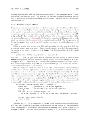 CHAPTER 7. ARRAYS 332
If mnth is a variable that holds one of the integers 1 through 12, then monthName[mnth-1] is the
name of the corresponding month. We need the “-1” because months are numbered starting
from 1, while array elements are numbered starting from 0. Simple array indexing does the
translation for us!
7.2.6 Variable Arity Methods
Arrays are used in the implementation of a feature that was introduced in Java 5.0. Before
version 5.0, every method in Java had a ﬁxed arity. (The arity of a subroutine is deﬁned
as the number of parameters in a call to the method.) In a ﬁxed arity method, the number
of parameters must be the same in every call to the method. Java 5.0 introduced variable
arity methods. In a variable arity method, diﬀerent calls to the method can have diﬀer-
ent numbers of parameters. For example, the formatted output method System.out.printf,
which was introduced in Subsection 2.4.4, is a variable arity method. The ﬁrst parameter of
System.out.printf must be a String, but it can have any number of additional parameters, of
any types.
Calling a variable arity method is no diﬀerent from calling any other sort of method, but
writing one requires some new syntax. As an example, consider a method that can compute
the average of any number of values of type double. The deﬁnition of such a method could
begin with:
public static double average( double... numbers ) {
Here, the ... after the type name, double, indicates that any number of values of type
double can be provided when the subroutine is called, so that for example average(1,4,9,16),
average(3.14,2.17), average(0.375), and even average() are all legal calls to this method.
Note that actual parameters of type int can be passed to average. The integers will, as usual,
be automatically converted to real numbers.
When the method is called, the values of all the actual parameters that correspond to the
variable arity parameter are placed into an array, and it is this array that is actually passed to
the method. That is, in the body of a method, a variable arity parameter of type T actually
looks like an ordinary parameter of type T[ ]. The length of the array tells you how many
actual parameters were provided in the method call. In the average example, the body of the
method would see an array named numbers of type double[ ]. The number of actual parameters
in the method call would be numbers.length, and the values of the actual parameters would
be numbers[0], numbers[1], and so on. A complete deﬁnition of the method would be:
public static double average( double... numbers ) {
double sum; // The sum of all the actual parameters.
double average; // The average of all the actual parameters.
sum = 0;
for (int i = 0; i < numbers.length; i++) {
sum = sum + numbers[i]; // Add one of the actual parameters to the sum.
}
average = sum / numbers.length;
return average;
}
Note that the “...” can be applied only to the last formal parameter in a method deﬁnition.
Note also that it is possible to pass an actual array to the method, instead of a list of individual
values. For example, if salesData is a variable of type double[ ], then it would be legal to call
average(salesData), and this would compute the average of all the numbers in the array.
 