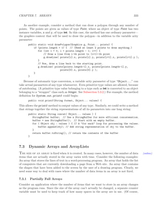 CHAPTER 7. ARRAYS 333
As another example, consider a method that can draw a polygon through any number of
points. The points are given as values of type Point, where an object of type Point has two
instance variables, x and y, of type int. In this case, the method has one ordinary parameter—
the graphics context that will be used to draw the polygon—in addition to the variable arity
parameter:
public static void drawPolygon(Graphics g, Point... points) {
if (points.length > 1) { // (Need at least 2 points to draw anything.)
for (int i = 0; i < points.length - 1; i++) {
// Draw a line from i-th point to (i+1)-th point
g.drawLine( points[i].x, points[i].y, points[i+1].x, points[i+1].y );
}
// Now, draw a line back to the starting point.
g.drawLine( points[points.length-1].x, points[points.length-1].y,
points[0].x, points[0].y );
}
}
Because of automatic type conversion, a variable arity parameter of type “Object...” can
take actual parameters of any type whatsoever. Even primitive type values are allowed, because
of autoboxing. (A primitive type value belonging to a type such as int is converted to an object
belonging to a “wrapper” class such as Integer. See Subsection 5.3.2.) For example, the method
deﬁnition for System.out.printf could begin:
public void printf(String format, Object... values) {
This allows the printf method to output values of any type. Similarly, we could write a method
that strings together the string representations of all its parameters into one long string:
public static String concat( Object... values ) {
StringBuffer buffer; // Use a StringBuffer for more efficient concatenation.
buffer = new StringBuffer(); // Start with an empty buffer.
for ( Object obj : values ) { // A "for each" loop for processing the values.
buffer.append(obj); // Add string representation of obj to the buffer.
}
return buffer.toString(); // return the contents of the buffer
}
7.3 Dynamic Arrays and ArrayLists
The size of an array is ﬁxed when it is created. In many cases, however, the number of data (online)
items that are actually stored in the array varies with time. Consider the following examples:
An array that stores the lines of text in a word-processing program. An array that holds the list
of computers that are currently downloading a page from a Web site. An array that contains
the shapes that have been added to the screen by the user of a drawing program. Clearly, we
need some way to deal with cases where the number of data items in an array is not ﬁxed.
7.3.1 Partially Full Arrays
Consider an application where the number of items that we want to store in an array changes
as the program runs. Since the size of the array can’t actually be changed, a separate counter
variable must be used to keep track of how many spaces in the array are in use. (Of course,
 