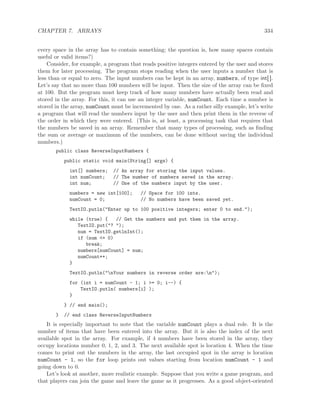 CHAPTER 7. ARRAYS 334
every space in the array has to contain something; the question is, how many spaces contain
useful or valid items?)
Consider, for example, a program that reads positive integers entered by the user and stores
them for later processing. The program stops reading when the user inputs a number that is
less than or equal to zero. The input numbers can be kept in an array, numbers, of type int[ ].
Let’s say that no more than 100 numbers will be input. Then the size of the array can be ﬁxed
at 100. But the program must keep track of how many numbers have actually been read and
stored in the array. For this, it can use an integer variable, numCount. Each time a number is
stored in the array, numCount must be incremented by one. As a rather silly example, let’s write
a program that will read the numbers input by the user and then print them in the reverse of
the order in which they were entered. (This is, at least, a processing task that requires that
the numbers be saved in an array. Remember that many types of processing, such as ﬁnding
the sum or average or maximum of the numbers, can be done without saving the individual
numbers.)
public class ReverseInputNumbers {
public static void main(String[] args) {
int[] numbers; // An array for storing the input values.
int numCount; // The number of numbers saved in the array.
int num; // One of the numbers input by the user.
numbers = new int[100]; // Space for 100 ints.
numCount = 0; // No numbers have been saved yet.
TextIO.putln("Enter up to 100 positive integers; enter 0 to end.");
while (true) { // Get the numbers and put them in the array.
TextIO.put("? ");
num = TextIO.getlnInt();
if (num <= 0)
break;
numbers[numCount] = num;
numCount++;
}
TextIO.putln("nYour numbers in reverse order are:n");
for (int i = numCount - 1; i >= 0; i--) {
TextIO.putln( numbers[i] );
}
} // end main();
} // end class ReverseInputNumbers
It is especially important to note that the variable numCount plays a dual role. It is the
number of items that have been entered into the array. But it is also the index of the next
available spot in the array. For example, if 4 numbers have been stored in the array, they
occupy locations number 0, 1, 2, and 3. The next available spot is location 4. When the time
comes to print out the numbers in the array, the last occupied spot in the array is location
numCount - 1, so the for loop prints out values starting from location numCount - 1 and
going down to 0.
Let’s look at another, more realistic example. Suppose that you write a game program, and
that players can join the game and leave the game as it progresses. As a good object-oriented
 