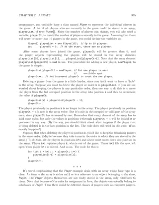 CHAPTER 7. ARRAYS 335
programmer, you probably have a class named Player to represent the individual players in
the game. A list of all players who are currently in the game could be stored in an array,
playerList, of type Player[ ]. Since the number of players can change, you will also need a
variable, playerCt, to record the number of players currently in the game. Assuming that there
will never be more than 10 players in the game, you could declare the variables as:
Player[] playerList = new Player[10]; // Up to 10 players.
int playerCt = 0; // At the start, there are no players.
After some players have joined the game, playerCt will be greater than 0, and
the player objects representing the players will be stored in the array elements
playerList[0], playerList[1], . . . , playerList[playerCt-1]. Note that the array element
playerList[playerCt] is not in use. The procedure for adding a new player, newPlayer, to
the game is simple:
playerList[playerCt] = newPlayer; // Put new player in next
// available spot.
playerCt++; // And increment playerCt to count the new player.
Deleting a player from the game is a little harder, since you don’t want to leave a “hole”
in the array. Suppose you want to delete the player at index k in playerList. If you are not
worried about keeping the players in any particular order, then one way to do this is to move
the player from the last occupied position in the array into position k and then to decrement
the value of playerCt:
playerList[k] = playerList[playerCt - 1];
playerCt--;
The player previously in position k is no longer in the array. The player previously in position
playerCt - 1 is now in the array twice. But it’s only in the occupied or valid part of the array
once, since playerCt has decreased by one. Remember that every element of the array has to
hold some value, but only the values in positions 0 through playerCt - 1 will be looked at or
processed in any way. (By the way, you should think about what happens if the player that
is being deleted is in the last position in the list. The code does still work in this case. What
exactly happens?)
Suppose that when deleting the player in position k, you’d like to keep the remaining players
in the same order. (Maybe because they take turns in the order in which they are stored in the
array.) To do this, all the players in positions k+1 and above must move down one position in
the array. Player k+1 replaces player k, who is out of the game. Player k+2 ﬁlls the spot left
open when player k+1 is moved. And so on. The code for this is
for (int i = k+1; i < playerCt; i++) {
playerList[i-1] = playerList[i];
}
playerCt--;
∗ ∗ ∗
It’s worth emphasizing that the Player example deals with an array whose base type is a
class. An item in the array is either null or is a reference to an object belonging to the class,
Player. The Player objects themselves are not really stored in the array, only references to
them. Note that because of the rules for assignment in Java, the objects can actually belong to
subclasses of Player. Thus there could be diﬀerent classes of players such as computer players,
 