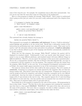 CHAPTER 2. NAMES AND THINGS 21
some of the steps for you—for example, the compilation step is often done automatically—but
you can be sure that the same three steps are being done in the background.
Here is a Java program to display the message “Hello World!”. Don’t expect to understand
what’s going on here just yet; some of it you won’t really understand until a few chapters from
now:
// A program to display the message
// "Hello World!" on standard output
public class HelloWorld {
public static void main(String[] args) {
System.out.println("Hello World!");
}
} // end of class HelloWorld
The command that actually displays the message is:
System.out.println("Hello World!");
This command is an example of a subroutine call statement. It uses a “built-in subroutine”
named System.out.println to do the actual work. Recall that a subroutine consists of the
instructions for performing some task, chunked together and given a name. That name can be
used to “call” the subroutine whenever that task needs to be performed. A built-in subroutine
is one that is already deﬁned as part of the language and therefore automatically available for
use in any program.
When you run this program, the message “Hello World!” (without the quotes) will be
displayed on standard output. Unfortunately, I can’t say exactly what that means! Java is
meant to run on many diﬀerent platforms, and standard output will mean diﬀerent things on
diﬀerent platforms. However, you can expect the message to show up in some convenient place.
(If you use a command-line interface, like that in Oracle’s Java Development Kit, you type in
a command to tell the computer to run the program. The computer will type the output from
the program, Hello World!, on the next line. In an integrated development environment such
as Eclipse, the output might appear somewhere in one of the environment’s windows.)
You must be curious about all the other stuﬀ in the above program. Part of it consists of
comments. Comments in a program are entirely ignored by the computer; they are there for
human readers only. This doesn’t mean that they are unimportant. Programs are meant to be
read by people as well as by computers, and without comments, a program can be very diﬃcult
to understand. Java has two types of comments. The ﬁrst type, used in the above program,
begins with // and extends to the end of a line. The computer ignores the // and everything
that follows it on the same line. Java has another style of comment that can extend over many
lines. That type of comment begins with /* and ends with */.
Everything else in the program is required by the rules of Java syntax. All programming in
Java is done inside “classes.” The ﬁrst line in the above program (not counting the comments)
says that this is a class named HelloWorld. “HelloWorld,” the name of the class, also serves as
the name of the program. Not every class is a program. In order to deﬁne a program, a class
must include a subroutine named main, with a deﬁnition that takes the form:
public static void main(String[] args) {
statements
}
 