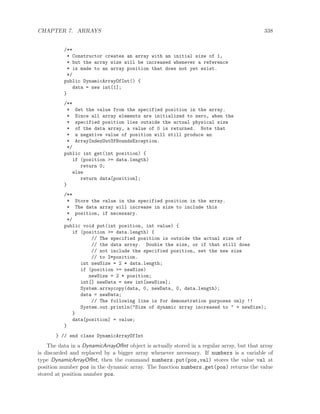 CHAPTER 7. ARRAYS 338
/**
* Constructor creates an array with an initial size of 1,
* but the array size will be increased whenever a reference
* is made to an array position that does not yet exist.
*/
public DynamicArrayOfInt() {
data = new int[1];
}
/**
* Get the value from the specified position in the array.
* Since all array elements are initialized to zero, when the
* specified position lies outside the actual physical size
* of the data array, a value of 0 is returned. Note that
* a negative value of position will still produce an
* ArrayIndexOutOfBoundsException.
*/
public int get(int position) {
if (position >= data.length)
return 0;
else
return data[position];
}
/**
* Store the value in the specified position in the array.
* The data array will increase in size to include this
* position, if necessary.
*/
public void put(int position, int value) {
if (position >= data.length) {
// The specified position is outside the actual size of
// the data array. Double the size, or if that still does
// not include the specified position, set the new size
// to 2*position.
int newSize = 2 * data.length;
if (position >= newSize)
newSize = 2 * position;
int[] newData = new int[newSize];
System.arraycopy(data, 0, newData, 0, data.length);
data = newData;
// The following line is for demonstration purposes only !!
System.out.println("Size of dynamic array increased to " + newSize);
}
data[position] = value;
}
} // end class DynamicArrayOfInt
The data in a DynamicArrayOfInt object is actually stored in a regular array, but that array
is discarded and replaced by a bigger array whenever necessary. If numbers is a variable of
type DynamicArrayOfInt, then the command numbers.put(pos,val) stores the value val at
position number pos in the dynamic array. The function numbers.get(pos) returns the value
stored at position number pos.
 