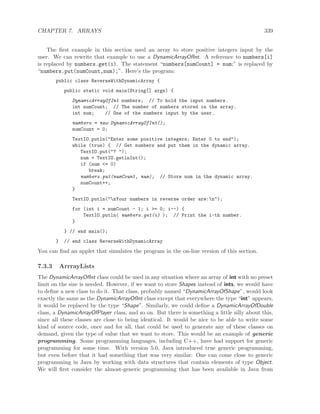 CHAPTER 7. ARRAYS 339
The ﬁrst example in this section used an array to store positive integers input by the
user. We can rewrite that example to use a DynamicArrayOfInt. A reference to numbers[i]
is replaced by numbers.get(i). The statement “numbers[numCount] = num;” is replaced by
“numbers.put(numCount,num);”. Here’s the program:
public class ReverseWithDynamicArray {
public static void main(String[] args) {
DynamicArrayOfInt numbers; // To hold the input numbers.
int numCount; // The number of numbers stored in the array.
int num; // One of the numbers input by the user.
numbers = new DynamicArrayOfInt();
numCount = 0;
TextIO.putln("Enter some positive integers; Enter 0 to end");
while (true) { // Get numbers and put them in the dynamic array.
TextIO.put("? ");
num = TextIO.getlnInt();
if (num <= 0)
break;
numbers.put(numCount, num); // Store num in the dynamic array.
numCount++;
}
TextIO.putln("nYour numbers in reverse order are:n");
for (int i = numCount - 1; i >= 0; i--) {
TextIO.putln( numbers.get(i) ); // Print the i-th number.
}
} // end main();
} // end class ReverseWithDynamicArray
You can ﬁnd an applet that simulates the program in the on-line version of this section.
7.3.3 ArrrayLists
The DynamicArrayOfInt class could be used in any situation where an array of int with no preset
limit on the size is needed. However, if we want to store Shapes instead of ints, we would have
to deﬁne a new class to do it. That class, probably named “DynamicArrayOfShape”, would look
exactly the same as the DynamicArrayOfInt class except that everywhere the type “int” appears,
it would be replaced by the type “Shape”. Similarly, we could deﬁne a DynamicArrayOfDouble
class, a DynamicArrayOfPlayer class, and so on. But there is something a little silly about this,
since all these classes are close to being identical. It would be nice to be able to write some
kind of source code, once and for all, that could be used to generate any of these classes on
demand, given the type of value that we want to store. This would be an example of generic
programming. Some programming languages, including C++, have had support for generic
programming for some time. With version 5.0, Java introduced true generic programming,
but even before that it had something that was very similar: One can come close to generic
programming in Java by working with data structures that contain elements of type Object.
We will ﬁrst consider the almost-generic programming that has been available in Java from
 