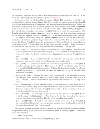 CHAPTER 7. ARRAYS 340
the beginning, and then we will look at the change that was introduced in Java 5.0. A full
discussion of generic programming will be given in Chapter 10.
In Java, every class is a subclass of the class named Object. This means that every object can
be assigned to a variable of type Object. Any object can be put into an array of type Object[ ].
If we deﬁned a DynamicArrayOfObject class, then we could store objects of any type. This is not
true generic programming, and it doesn’t apply to the primitive types such as int and double.
But it does come close. In fact, there is no need for us to deﬁne a DynamicArrayOfObject class.
Java already has a standard class named ArrayList that serves much the same purpose. The
ArrayList class is in the package java.util, so if you want to use it in a program, you should
put the directive “import java.util.ArrayList;” at the beginning of your source code ﬁle.
The ArrayList class diﬀers from my DynamicArrayOfInt class in that an ArrayList object
always has a deﬁnite size, and it is illegal to refer to a position in the ArrayList that lies outside
its size. In this, an ArrayList is more like a regular array. However, the size of an ArrayList can
be increased at will. The ArrayList class deﬁnes many instance methods. I’ll describe some of
the most useful. Suppose that list is a variable of type ArrayList. Then we have:
• list.size() — This function returns the current size of the ArrayList. The only valid
positions in the list are numbers in the range 0 to list.size()-1. Note that the size can
be zero. A call to the default constructor new ArrayList() creates an ArrayList of size
zero.
• list.add(obj) — Adds an object onto the end of the list, increasing the size by 1. The
parameter, obj, can refer to an object of any type, or it can be null.
• list.get(N) — This function returns the value stored at position N in the ArrayList. N
must be an integer in the range 0 to list.size()-1. If N is outside this range, an error
of type IndexOutOfBoundsException occurs. Calling this function is similar to referring
to A[N] for an array, A, except that you can’t use list.get(N) on the left side of an
assignment statement.
• list.set(N, obj) — Assigns the object, obj, to position N in the ArrayList, replacing
the item previously stored at position N. The integer N must be in the range from 0 to
list.size()-1. A call to this function is equivalent to the command A[N] = obj for an
array A.
• list.remove(obj) — If the speciﬁed object occurs somewhere in the ArrayList, it is
removed from the list. Any items in the list that come after the removed item are moved
down one position. The size of the ArrayList decreases by 1. If obj occurs more than once
in the list, only the ﬁrst copy is removed.
• list.remove(N) — For an integer, N, this removes the N-th item in the ArrayList. N must
be in the range 0 to list.size()-1. Any items in the list that come after the removed
item are moved down one position. The size of the ArrayList decreases by 1.
• list.indexOf(obj) — A function that searches for the object, obj, in the ArrayList. If
the object is found in the list, then the position number where it is found is returned. If
the object is not found, then -1 is returned.
For example, suppose again that players in a game are represented by objects of type Player.
The players currently in the game could be stored in an ArrayList named players. This variable
would be declared as
ArrayList players;
and initialized to refer to a new, empty ArrayList object with
 