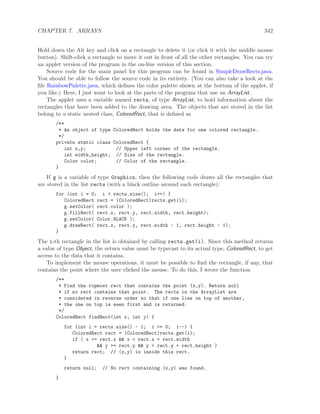 CHAPTER 7. ARRAYS 342
Hold down the Alt key and click on a rectangle to delete it (or click it with the middle mouse
button). Shift-click a rectangle to move it out in front of all the other rectangles. You can try
an applet version of the program in the on-line version of this section.
Source code for the main panel for this program can be found in SimpleDrawRects.java.
You should be able to follow the source code in its entirety. (You can also take a look at the
ﬁle RainbowPalette.java, which deﬁnes the color palette shown at the bottom of the applet, if
you like.) Here, I just want to look at the parts of the program that use an ArrayList.
The applet uses a variable named rects, of type ArrayList, to hold information about the
rectangles that have been added to the drawing area. The objects that are stored in the list
belong to a static nested class, ColoredRect, that is deﬁned as
/**
* An object of type ColoredRect holds the data for one colored rectangle.
*/
private static class ColoredRect {
int x,y; // Upper left corner of the rectangle.
int width,height; // Size of the rectangle.
Color color; // Color of the rectangle.
}
If g is a variable of type Graphics, then the following code draws all the rectangles that
are stored in the list rects (with a black outline around each rectangle):
for (int i = 0; i < rects.size(); i++) {
ColoredRect rect = (ColoredRect)rects.get(i);
g.setColor( rect.color );
g.fillRect( rect.x, rect.y, rect.width, rect.height);
g.setColor( Color.BLACK );
g.drawRect( rect.x, rect.y, rect.width - 1, rect.height - 1);
}
The i-th rectangle in the list is obtained by calling rects.get(i). Since this method returns
a value of type Object, the return value must be typecast to its actual type, ColoredRect, to get
access to the data that it contains.
To implement the mouse operations, it must be possible to ﬁnd the rectangle, if any, that
contains the point where the user clicked the mouse. To do this, I wrote the function
/**
* Find the topmost rect that contains the point (x,y). Return null
* if no rect contains that point. The rects in the ArrayList are
* considered in reverse order so that if one lies on top of another,
* the one on top is seen first and is returned.
*/
ColoredRect findRect(int x, int y) {
for (int i = rects.size() - 1; i >= 0; i--) {
ColoredRect rect = (ColoredRect)rects.get(i);
if ( x >= rect.x && x < rect.x + rect.width
&& y >= rect.y && y < rect.y + rect.height )
return rect; // (x,y) is inside this rect.
}
return null; // No rect containing (x,y) was found.
}
 