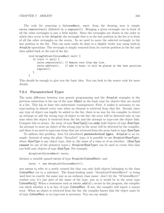CHAPTER 7. ARRAYS 343
The code for removing a ColoredRect, rect, from the drawing area is simply
rects.remove(rect) (followed by a repaint()). Bringing a given rectangle out in front of
all the other rectangles is just a little harder. Since the rectangles are drawn in the order in
which they occur in the ArrayList, the rectangle that is in the last position in the list is in front
of all the other rectangles on the screen. So we need to move the selected rectangle to the
last position in the list. This can most easily be done in a slightly tricky way using built-in
ArrayList operations: The rectangle is simply removed from its current position in the list and
then added back at the end of the list:
void bringToFront(ColoredRect rect) {
if (rect != null) {
rects.remove(rect); // Remove rect from the list.
rects.add(rect); // Add it back; it will be placed in the last position.
repaint();
}
}
This should be enough to give you the basic idea. You can look in the source code for more
details.
7.3.4 Parameterized Types
The main diﬀerence between true generic programming and the ArrayList examples in the
previous subsection is the use of the type Object as the basic type for objects that are stored
in a list. This has at least two unfortunate consequences: First, it makes it necessary to use
type-casting in almost every case when an element is retrieved from that list. Second, since
any type of object can legally be added to the list, there is no way for the compiler to detect
an attempt to add the wrong type of object to the list; the error will be detected only at run
time when the object is retrieved from the list and the attempt to type-cast the object fails.
Compare this to arrays. An array of type BaseType[ ] can only hold objects of type BaseType.
An attempt to store an object of the wrong type in the array will be detected by the compiler,
and there is no need to type-cast items that are retrieved from the array back to type BaseType.
To address this problem, Java 5.0 introduced parameterized types. ArrayList is an ex-
ample: Instead of using the plain “ArrayList” type, it is possible to use ArrayList<BaseType>,
where BaseType is any object type, that is, the name of a class or of an interface. (BaseType
cannot be one of the primitive types.) ArrayList<BaseType> can be used to create lists that
can hold only objects of type BaseType. For example,
ArrayList<ColoredRect> rects;
declares a variable named rects of type ArrayList<ColoredRect>, and
rects = new ArrayList<ColoredRect>();
sets rects to refer to a newly created list that can only hold objects belonging to the class
ColoredRect (or to a subclass). The funny-looking name “ArrayList<ColoredRect>” is being
used here in exactly the same way as an ordinary class name—don’t let the “<ColoredRect>”
confuse you; it’s just part of the name of the type, just as it would be in the array type
ColoredRect[ ]. When a statement such as rects.add(x); occurs in the program, the compiler
can check whether x is in fact of type ColoredRect. If not, the compiler will report a syntax
error. When an object is retrieved from the list, the compiler knows that the object must be
of type ColoredRect, so no type-cast is necessary. You can say simply:
 