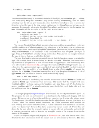 CHAPTER 7. ARRAYS 344
ColoredRect rect = rects.get(i)
You can even refer directly to an instance variable in the object, such as rects.get(i).color.
This makes using ArrayList<ColoredRect> very similar to using ColoredRect[ ], with the added
advantage that the list can grow to any size. Note that if a for-each loop is used to process the
items in rects, the type of the loop control variable can be ColoredRect, and no type-cast is
necessary. For example, when using ArrayList<ColoredRect> as the type for the list rects, the
code for drawing all the rectangles in the list could be rewritten as:
for ( ColoredRect rect : rects ) {
g.setColor( rect.color );
g.fillRect( rect.x, rect.y, rect.width, rect.height );
g.setColor( Color.BLACK );
g.drawRect( rect.x, rect.y, rect.width - 1, rect.height - 1 );
}
You can use ArrayList<ColoredRect> anyplace where you could use a normal type: to declare
variables, as the type of a formal parameter in a subroutine, or as the return type of a subroutine.
You can even create a subclass of ArrayList<ColoredRect>! (Nevertheless, technically speaking,
ArrayList<ColoredRect> is not considered to be a separate class from ArrayList. An object of
type ArrayList<ColoredRect> actually belongs to the class ArrayList, but the compiler restricts
the type of objects that can be added to the list.)
The only drawback to using parameterized types is that the base type cannot be a primitive
type. For example, there is no such thing as “ArrayList<int>”. However, this is not such a
big drawback as it might seem at ﬁrst, because of the “wrapper types” and “autoboxing” that
were introduced in Subsection 5.3.2. A wrapper type such as Double or Integer can be used as
a base type for a parameterized type. An object of type ArrayList<Double> can hold objects of
type Double. Since each object of type Double holds a value of type double, it’s almost like
having a list of doubles. If numlist is declared to be of type ArrayList<Double> and if x is of
type double, then the value of x can be added to the list by saying:
numlist.add( new Double(x) );
Furthermore, because of autoboxing, the compiler will automatically do double-to-Double and
Double-to-double type conversions when necessary. This means that the compiler will treat
“numlist.add(x)” as being equivalent to “numlist.add( new Double(x) )”. So, behind the
scenes, “numlist.add(x)” is actually adding an object to the list, but it looks a lot as if you
are working with a list of doubles.
∗ ∗ ∗
The sample program SimplePaint2.java demonstrates the use of parameterized types. In
this program, the user can sketch curves in a drawing area by clicking and dragging with the
mouse. The curves can be of any color, and the user can select the drawing color using a menu.
The background color of the drawing area can also be selected using a menu. And there is a
“Control” menu that contains several commands: An “Undo” command, which removes the
most recently drawn curve from the screen, a “Clear” command that removes all the curves,
and a “Use Symmetry” checkbox that turns a symmetry feature on and oﬀ. Curves that are
drawn by the user when the symmetry option is on are reﬂected horizontally and vertically
to produce a symmetric pattern. You can try an applet version of the program in the on-line
version of this section.
Unlike the original SimplePaint program in Subsection 6.4.4, this new version uses a data
structure to store information about the picture that has been drawn by the user. This data
 