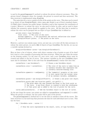 CHAPTER 7. ARRAYS 345
is used in the paintComponent() method to redraw the picture whenever necessary. Thus, the
picture doesn’t disappear when, for example, the picture is covered and then uncovered. The
data structure is implemented using ArrayLists.
The main data for a curve consists of a list of the points on the curve. This data can be stored
in an object of type ArrayList<Point>, where java.awt.Point is one of Java’s standard classes.
(A Point object contains two public integer variables x and y that represent the coordinates of
a point.) However, to redraw the curve, we also need to know its color, and we need to know
whether the symmetry option should be applied to the curve. All the data that is needed to
redraw the curve can be grouped into an object of type CurveData that is deﬁned as
private static class CurveData {
Color color; // The color of the curve.
boolean symmetric; // Are horizontal and vertical reflections also drawn?
ArrayList<Point> points; // The points on the curve.
}
However, a picture can contain many curves, not just one, so to store all the data necessary to
redraw the entire picture, we need a list of objects of type CurveData. For this list, we can use
a variable curves declared as
ArrayList<CurveData> curves = new ArrayList<CurveData>();
Here we have a list of objects, where each object contains a list of points as part of its data!
Let’s look at a few examples of processing this data structure. When the user clicks the mouse
on the drawing surface, it’s the start of a new curve, and a new CurveData object must be
created and added to the list of curves. The instance variables in the new CurveData object
must also be initialized. Here is the code from the mousePressed() routine that does this:
currentCurve = new CurveData(); // Create a new CurveData object.
currentCurve.color = currentColor; // The color of the curve is taken from an
// instance variable that represents the
// currently selected drawing color.
currentCurve.symmetric = useSymmetry; // The "symmetric" property of the curve
// is also copied from the current value
// of an instance variable, useSymmetry.
currentCurve.points = new ArrayList<Point>(); // Create a new point list object.
currentCurve.points.add( new Point(evt.getX(), evt.getY()) );
// The point where the user pressed the mouse is the first point on
// the curve. A new Point object is created to hold the coordinates
// of that point and is added to the list of points for the curve.
curves.add(currentCurve); // Add the CurveData object to the list of curves.
As the user drags the mouse, new points are added to currentCurve, and repaint() is called.
When the picture is redrawn, the new point will be part of the picture.
The paintComponent() method has to use the data in curves to draw all the curves. The
basic structure is a for-each loop that processes the data for each individual curve in turn. This
has the form:
for ( CurveData curve : curves ) {
.
. // Draw the curve represented by the object, curve, of type CurveData.
.
 