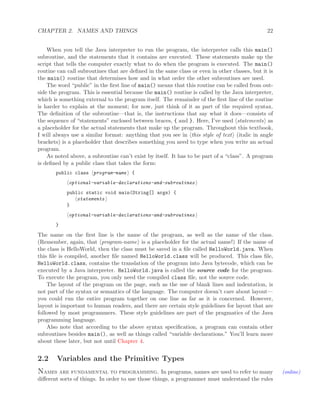 CHAPTER 2. NAMES AND THINGS 22
When you tell the Java interpreter to run the program, the interpreter calls this main()
subroutine, and the statements that it contains are executed. These statements make up the
script that tells the computer exactly what to do when the program is executed. The main()
routine can call subroutines that are deﬁned in the same class or even in other classes, but it is
the main() routine that determines how and in what order the other subroutines are used.
The word “public” in the ﬁrst line of main() means that this routine can be called from out-
side the program. This is essential because the main() routine is called by the Java interpreter,
which is something external to the program itself. The remainder of the ﬁrst line of the routine
is harder to explain at the moment; for now, just think of it as part of the required syntax.
The deﬁnition of the subroutine—that is, the instructions that say what it does—consists of
the sequence of “statements” enclosed between braces, { and }. Here, I’ve used statements as
a placeholder for the actual statements that make up the program. Throughout this textbook,
I will always use a similar format: anything that you see in this style of text (italic in angle
brackets) is a placeholder that describes something you need to type when you write an actual
program.
As noted above, a subroutine can’t exist by itself. It has to be part of a “class”. A program
is deﬁned by a public class that takes the form:
public class program-name {
optional-variable-declarations-and-subroutines
public static void main(String[] args) {
statements
}
optional-variable-declarations-and-subroutines
}
The name on the ﬁrst line is the name of the program, as well as the name of the class.
(Remember, again, that program-name is a placeholder for the actual name!) If the name of
the class is HelloWorld, then the class must be saved in a ﬁle called HelloWorld.java. When
this ﬁle is compiled, another ﬁle named HelloWorld.class will be produced. This class ﬁle,
HelloWorld.class, contains the translation of the program into Java bytecode, which can be
executed by a Java interpreter. HelloWorld.java is called the source code for the program.
To execute the program, you only need the compiled class ﬁle, not the source code.
The layout of the program on the page, such as the use of blank lines and indentation, is
not part of the syntax or semantics of the language. The computer doesn’t care about layout—
you could run the entire program together on one line as far as it is concerned. However,
layout is important to human readers, and there are certain style guidelines for layout that are
followed by most programmers. These style guidelines are part of the pragmatics of the Java
programming language.
Also note that according to the above syntax speciﬁcation, a program can contain other
subroutines besides main(), as well as things called “variable declarations.” You’ll learn more
about these later, but not until Chapter 4.
2.2 Variables and the Primitive Types
Names are fundamental to programming. In programs, names are used to refer to many (online)
diﬀerent sorts of things. In order to use those things, a programmer must understand the rules
 