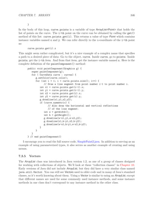 CHAPTER 7. ARRAYS 346
}
In the body of this loop, curve.points is a variable of type ArrayList<Point> that holds the
list of points on the curve. The i-th point on the curve can be obtained by calling the get()
method of this list: curve.points.get(i). This returns a value of type Point which contains
instance variables named x and y. We can refer directly to the x-coordinate of the i-th point
as:
curve.points.get(i).x
This might seem rather complicated, but it’s a nice example of a complex name that speciﬁes
a path to a desired piece of data: Go to the object, curve. Inside curve, go to points. Inside
points, get the i-th item. And from that item, get the instance variable named x. Here is the
complete deﬁnition of the paintComponent() method:
public void paintComponent(Graphics g) {
super.paintComponent(g);
for ( CurveData curve : curves) {
g.setColor(curve.color);
for (int i = 1; i < curve.points.size(); i++) {
// Draw a line segment from point number i-1 to point number i.
int x1 = curve.points.get(i-1).x;
int y1 = curve.points.get(i-1).y;
int x2 = curve.points.get(i).x;
int y2 = curve.points.get(i).y;
g.drawLine(x1,y1,x2,y2);
if (curve.symmetric) {
// Also draw the horizontal and vertical reflections
// of the line segment.
int w = getWidth();
int h = getHeight();
g.drawLine(w-x1,y1,w-x2,y2);
g.drawLine(x1,h-y1,x2,h-y2);
g.drawLine(w-x1,h-y1,w-x2,h-y2);
}
}
}
} // end paintComponent()
I encourage you to read the full source code, SimplePaint2.java. In addition to serving as an
example of using parameterized types, it also serves as another example of creating and using
menus.
7.3.5 Vectors
The ArrayList class was introduced in Java version 1.2, as one of a group of classes designed
for working with collections of objects. We’ll look at these “collection classes” in Chapter 10.
Early versions of Java did not include ArrayList, but they did have a very similar class named
java.util.Vector. You can still see Vectors used in older code and in many of Java’s standard
classes, so it’s worth knowing about them. Using a Vector is similar to using an ArrayList, except
that diﬀerent names are used for some commonly used instance methods, and some instance
methods in one class don’t correspond to any instance method in the other class.
 