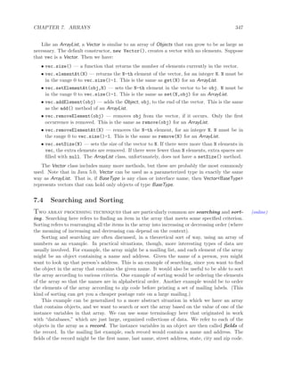 CHAPTER 7. ARRAYS 347
Like an ArrayList, a Vector is similar to an array of Objects that can grow to be as large as
necessary. The default constructor, new Vector(), creates a vector with no elements. Suppose
that vec is a Vector. Then we have:
• vec.size() — a function that returns the number of elements currently in the vector.
• vec.elementAt(N) — returns the N-th element of the vector, for an integer N. N must be
in the range 0 to vec.size()-1. This is the same as get(N) for an ArrayList.
• vec.setElementAt(obj,N) — sets the N-th element in the vector to be obj. N must be
in the range 0 to vec.size()-1. This is the same as set(N,obj) for an ArrayList.
• vec.addElement(obj) — adds the Object, obj, to the end of the vector. This is the same
as the add() method of an ArrayList.
• vec.removeElement(obj) — removes obj from the vector, if it occurs. Only the ﬁrst
occurrence is removed. This is the same as remove(obj) for an ArrayList.
• vec.removeElementAt(N) — removes the N-th element, for an integer N. N must be in
the range 0 to vec.size()-1. This is the same as remove(N) for an ArrayList.
• vec.setSize(N) — sets the size of the vector to N. If there were more than N elements in
vec, the extra elements are removed. If there were fewer than N elements, extra spaces are
ﬁlled with null. The ArrayList class, unfortunately, does not have a setSize() method.
The Vector class includes many more methods, but these are probably the most commonly
used. Note that in Java 5.0, Vector can be used as a parameterized type in exactly the same
way as ArrayList. That is, if BaseType is any class or interface name, then Vector<BaseType>
represents vectors that can hold only objects of type BaseType.
7.4 Searching and Sorting
Two array processing techniques that are particularly common are searching and sort- (online)
ing. Searching here refers to ﬁnding an item in the array that meets some speciﬁed criterion.
Sorting refers to rearranging all the items in the array into increasing or decreasing order (where
the meaning of increasing and decreasing can depend on the context).
Sorting and searching are often discussed, in a theoretical sort of way, using an array of
numbers as an example. In practical situations, though, more interesting types of data are
usually involved. For example, the array might be a mailing list, and each element of the array
might be an object containing a name and address. Given the name of a person, you might
want to look up that person’s address. This is an example of searching, since you want to ﬁnd
the object in the array that contains the given name. It would also be useful to be able to sort
the array according to various criteria. One example of sorting would be ordering the elements
of the array so that the names are in alphabetical order. Another example would be to order
the elements of the array according to zip code before printing a set of mailing labels. (This
kind of sorting can get you a cheaper postage rate on a large mailing.)
This example can be generalized to a more abstract situation in which we have an array
that contains objects, and we want to search or sort the array based on the value of one of the
instance variables in that array. We can use some terminology here that originated in work
with “databases,” which are just large, organized collections of data. We refer to each of the
objects in the array as a record. The instance variables in an object are then called ﬁelds of
the record. In the mailing list example, each record would contain a name and address. The
ﬁelds of the record might be the ﬁrst name, last name, street address, state, city and zip code.
 