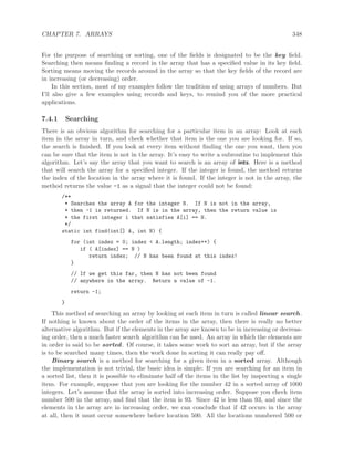 CHAPTER 7. ARRAYS 348
For the purpose of searching or sorting, one of the ﬁelds is designated to be the key ﬁeld.
Searching then means ﬁnding a record in the array that has a speciﬁed value in its key ﬁeld.
Sorting means moving the records around in the array so that the key ﬁelds of the record are
in increasing (or decreasing) order.
In this section, most of my examples follow the tradition of using arrays of numbers. But
I’ll also give a few examples using records and keys, to remind you of the more practical
applications.
7.4.1 Searching
There is an obvious algorithm for searching for a particular item in an array: Look at each
item in the array in turn, and check whether that item is the one you are looking for. If so,
the search is ﬁnished. If you look at every item without ﬁnding the one you want, then you
can be sure that the item is not in the array. It’s easy to write a subroutine to implement this
algorithm. Let’s say the array that you want to search is an array of ints. Here is a method
that will search the array for a speciﬁed integer. If the integer is found, the method returns
the index of the location in the array where it is found. If the integer is not in the array, the
method returns the value -1 as a signal that the integer could not be found:
/**
* Searches the array A for the integer N. If N is not in the array,
* then -1 is returned. If N is in the array, then the return value is
* the first integer i that satisfies A[i] == N.
*/
static int find(int[] A, int N) {
for (int index = 0; index < A.length; index++) {
if ( A[index] == N )
return index; // N has been found at this index!
}
// If we get this far, then N has not been found
// anywhere in the array. Return a value of -1.
return -1;
}
This method of searching an array by looking at each item in turn is called linear search.
If nothing is known about the order of the items in the array, then there is really no better
alternative algorithm. But if the elements in the array are known to be in increasing or decreas-
ing order, then a much faster search algorithm can be used. An array in which the elements are
in order is said to be sorted. Of course, it takes some work to sort an array, but if the array
is to be searched many times, then the work done in sorting it can really pay oﬀ.
Binary search is a method for searching for a given item in a sorted array. Although
the implementation is not trivial, the basic idea is simple: If you are searching for an item in
a sorted list, then it is possible to eliminate half of the items in the list by inspecting a single
item. For example, suppose that you are looking for the number 42 in a sorted array of 1000
integers. Let’s assume that the array is sorted into increasing order. Suppose you check item
number 500 in the array, and ﬁnd that the item is 93. Since 42 is less than 93, and since the
elements in the array are in increasing order, we can conclude that if 42 occurs in the array
at all, then it must occur somewhere before location 500. All the locations numbered 500 or
 