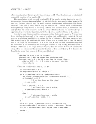 CHAPTER 7. ARRAYS 349
above contain values that are greater than or equal to 93. These locations can be eliminated
as possible locations of the number 42.
The next obvious step is to check location 250. If the number at that location is, say, -21,
then you can eliminate locations before 250 and limit further search to locations between 251
and 499. The next test will limit the search to about 125 locations, and the one after that to
about 62. After just 10 steps, there is only one location left. This is a whole lot better than
looking through every element in the array. If there were a million items, it would still take
only 20 steps for binary search to search the array! (Mathematically, the number of steps is
approximately equal to the logarithm, in the base 2, of the number of items in the array.)
In order to make binary search into a Java subroutine that searches an array A for an item
N, we just have to keep track of the range of locations that could possibly contain N. At each
step, as we eliminate possibilities, we reduce the size of this range. The basic operation is to
look at the item in the middle of the range. If this item is greater than N, then the second
half of the range can be eliminated. If it is less than N, then the ﬁrst half of the range can
be eliminated. If the number in the middle just happens to be N exactly, then the search is
ﬁnished. If the size of the range decreases to zero, then the number N does not occur in the
array. Here is a subroutine that returns the location of N in a sorted array A. If N cannot be
found in the array, then a value of -1 is returned instead:
/**
* Searches the array A for the integer N.
* Precondition: A must be sorted into increasing order.
* Postcondition: If N is in the array, then the return value, i,
* satisfies A[i] == N. If N is not in the array, then the
* return value is -1.
*/
static int binarySearch(int[] A, int N) {
int lowestPossibleLoc = 0;
int highestPossibleLoc = A.length - 1;
while (highestPossibleLoc >= lowestPossibleLoc) {
int middle = (lowestPossibleLoc + highestPossibleLoc) / 2;
if (A[middle] == N) {
// N has been found at this index!
return middle;
}
else if (A[middle] > N) {
// eliminate locations >= middle
highestPossibleLoc = middle - 1;
}
else {
// eliminate locations <= middle
lowestPossibleLoc = middle + 1;
}
}
// At this point, highestPossibleLoc < LowestPossibleLoc,
// which means that N is known to be not in the array. Return
// a -1 to indicate that N could not be found in the array.
return -1;
}
 