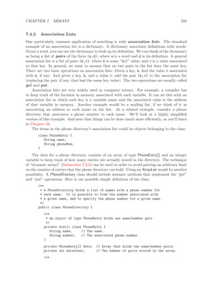 CHAPTER 7. ARRAYS 350
7.4.2 Association Lists
One particularly common application of searching is with association lists. The standard
example of an association list is a dictionary. A dictionary associates deﬁnitions with words.
Given a word, you can use the dictionary to look up its deﬁnition. We can think of the dictionary
as being a list of pairs of the form (w,d), where w is a word and d is its deﬁnition. A general
association list is a list of pairs (k,v), where k is some “key” value, and v is a value associated
to that key. In general, we want to assume that no two pairs in the list have the same key.
There are two basic operations on association lists: Given a key, k, ﬁnd the value v associated
with k, if any. And given a key, k, and a value v, add the pair (k,v) to the association list
(replacing the pair, if any, that had the same key value). The two operations are usually called
get and put.
Association lists are very widely used in computer science. For example, a compiler has
to keep track of the location in memory associated with each variable. It can do this with an
association list in which each key is a variable name and the associated value is the address
of that variable in memory. Another example would be a mailing list, if we think of it as
associating an address to each name on the list. As a related example, consider a phone
directory that associates a phone number to each name. We’ll look at a highly simpliﬁed
version of this example. And note that things can be done much more eﬃciently, as you’ll learn
in Chapter 10.
The items in the phone directory’s association list could be objects belonging to the class:
class PhoneEntry {
String name;
String phoneNum;
}
The data for a phone directory consists of an array of type PhoneEntry[ ] and an integer
variable to keep track of how many entries are actually stored in the directory. The technique
of “dynamic arrays” (Subsection 7.3.2) can be used in order to avoid putting an arbitrary limit
on the number of entries that the phone directory can hold. Using an ArrayList would be another
possibility. A PhoneDirectory class should include instance methods that implement the “get”
and “put” operations. Here is one possible simple deﬁnition of the class:
/**
* A PhoneDirectory holds a list of names with a phone number for
* each name. It is possible to find the number associated with
* a given name, and to specify the phone number for a given name.
*/
public class PhoneDirectory {
/**
* An object of type PhoneEntry holds one name/number pair.
*/
private static class PhoneEntry {
String name; // The name.
String number; // The associated phone number.
}
private PhoneEntry[] data; // Array that holds the name/number pairs.
private int dataCount; // The number of pairs stored in the array.
/**
 
