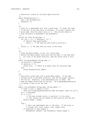 CHAPTER 7. ARRAYS 351
* Constructor creates an initially empty directory.
*/
public PhoneDirectory() {
data = new PhoneEntry[1];
dataCount = 0;
}
/**
* Looks for a name/number pair with a given name. If found, the index
* of the pair in the data array is returned. If no pair contains the
* given name, then the return value is -1. This private method is
* used internally in getNumber() and putNumber().
*/
private int find( String name ) {
for (int i = 0; i < dataCount; i++) {
if (data[i].name.equals(name))
return i; // The name has been found in position i.
}
return -1; // The name does not exist in the array.
}
/**
* Finds the phone number, if any, for a given name.
* @return The phone number associated with the name; if the name does
* not occur in the phone directory, then the return value is null.
*/
public String getNumber( String name ) {
int position = find(name);
if (position == -1)
return null; // There is no phone entry for the given name.
else
return data[position].number;
}
/**
* Associates a given name with a given phone number. If the name
* already exists in the phone directory, then the new number replaces
* the old one. Otherwise, a new name/number pair is added. The
* name and number should both be non-null. An IllegalArgumentException
* is thrown if this is not the case.
*/
public void putNumber( String name, String number ) {
if (name == null || number == null)
throw new IllegalArgumentException("name and number cannot be null");
int i = find(name);
if (i >= 0) {
// The name already exists, in position i in the array.
// Just replace the old number at that position with the new.
data[i].number = number;
}
else {
// Add a new name/number pair to the array. If the array is
// already full, first create a new, larger array.
if (dataCount == data.length) {
PhoneEntry[] newData = new PhoneEntry[ 2*data.length ];
 