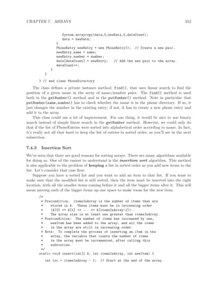 CHAPTER 7. ARRAYS 352
System.arraycopy(data,0,newData,0,dataCount);
data = newData;
}
PhoneEntry newEntry = new PhoneEntry(); // Create a new pair.
newEntry.name = name;
newEntry.number = number;
data[dataCount] = newEntry; // Add the new pair to the array.
dataCount++;
}
}
} // end class PhoneDirectory
The class deﬁnes a private instance method, find(), that uses linear search to ﬁnd the
position of a given name in the array of name/number pairs. The find() method is used
both in the getNumber() method and in the putNumber() method. Note in particular that
putNumber(name,number) has to check whether the name is in the phone directory. If so, it
just changes the number in the existing entry; if not, it has to create a new phone entry and
add it to the array.
This class could use a lot of improvement. For one thing, it would be nice to use binary
search instead of simple linear search in the getNumber method. However, we could only do
that if the list of PhoneEntries were sorted into alphabetical order according to name. In fact,
it’s really not all that hard to keep the list of entries in sorted order, as you’ll see in the next
subsection.
7.4.3 Insertion Sort
We’ve seen that there are good reasons for sorting arrays. There are many algorithms available
for doing so. One of the easiest to understand is the insertion sort algorithm. This method
is also applicable to the problem of keeping a list in sorted order as you add new items to the
list. Let’s consider that case ﬁrst:
Suppose you have a sorted list and you want to add an item to that list. If you want to
make sure that the modiﬁed list is still sorted, then the item must be inserted into the right
location, with all the smaller items coming before it and all the bigger items after it. This will
mean moving each of the bigger items up one space to make room for the new item.
/*
* Precondition: itemsInArray is the number of items that are
* stored in A. These items must be in increasing order
* (A[0] <= A[1] <= ... <= A[itemsInArray-1]).
* The array size is at least one greater than itemsInArray.
* Postcondition: The number of items has increased by one,
* newItem has been added to the array, and all the items
* in the array are still in increasing order.
* Note: To complete the process of inserting an item in the
* array, the variable that counts the number of items
* in the array must be incremented, after calling this
* subroutine.
*/
static void insert(int[] A, int itemsInArray, int newItem) {
int loc = itemsInArray - 1; // Start at the end of the array.
 