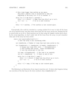 CHAPTER 7. ARRAYS 353
/* Move items bigger than newItem up one space;
Stop when a smaller item is encountered or when the
beginning of the array (loc == 0) is reached. */
while (loc >= 0 && A[loc] > newItem) {
A[loc + 1] = A[loc]; // Bump item from A[loc] up to loc+1.
loc = loc - 1; // Go on to next location.
}
A[loc + 1] = newItem; // Put newItem in last vacated space.
}
Conceptually, this could be extended to a sorting method if we were to take all the items
out of an unsorted array, and then insert them back into the array one-by-one, keeping the list
in sorted order as we do so. Each insertion can be done using the insert routine given above.
In the actual algorithm, we don’t really take all the items from the array; we just remember
what part of the array has been sorted:
static void insertionSort(int[] A) {
// Sort the array A into increasing order.
int itemsSorted; // Number of items that have been sorted so far.
for (itemsSorted = 1; itemsSorted < A.length; itemsSorted++) {
// Assume that items A[0], A[1], ... A[itemsSorted-1]
// have already been sorted. Insert A[itemsSorted]
// into the sorted part of the list.
int temp = A[itemsSorted]; // The item to be inserted.
int loc = itemsSorted - 1; // Start at end of list.
while (loc >= 0 && A[loc] > temp) {
A[loc + 1] = A[loc]; // Bump item from A[loc] up to loc+1.
loc = loc - 1; // Go on to next location.
}
A[loc + 1] = temp; // Put temp in last vacated space.
}
}
The following is an illustration of one stage in insertion sort. It shows what happens during
one execution of the for loop in the above method, when itemsSorted is 5:
 