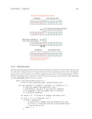 CHAPTER 7. ARRAYS 354
4 11 13 17 35 15 7 45 12 19 3 22
4 11 13 17 35 7 45 12 19 3 22
4 11 13 15 17 35 7 45 12 19 3 22
4 11 13 17 35 7 45 12 19 3 22
15
15
Start with a partially sorted list of items:
Sorted Items
Items still to be sortedSorted Items
Items still to be sorted
Temp:
Temp:
Copy next unsorted item into Temp,
leaving a "hole" in the array.
Move items in sorted part of
array to make room for Temp.
Now, the sorted part of the list has
increased in size by one item.
15
7.4.4 Selection Sort
Another typical sorting method uses the idea of ﬁnding the biggest item in the list and moving
it to the end—which is where it belongs if the list is to be in increasing order. Once the biggest
item is in its correct location, you can then apply the same idea to the remaining items. That is,
ﬁnd the next-biggest item, and move it into the next-to-last space, and so forth. This algorithm
is called selection sort. It’s easy to write:
static void selectionSort(int[] A) {
// Sort A into increasing order, using selection sort
for (int lastPlace = A.length-1; lastPlace > 0; lastPlace--) {
// Find the largest item among A[0], A[1], ...,
// A[lastPlace], and move it into position lastPlace
// by swapping it with the number that is currently
// in position lastPlace.
int maxLoc = 0; // Location of largest item seen so far.
for (int j = 1; j <= lastPlace; j++) {
if (A[j] > A[maxLoc]) {
// Since A[j] is bigger than the maximum we’ve seen
// so far, j is the new location of the maximum value
// we’ve seen so far.
maxLoc = j;
}
 