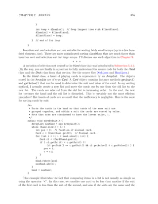 CHAPTER 7. ARRAYS 355
}
int temp = A[maxLoc]; // Swap largest item with A[lastPlace].
A[maxLoc] = A[lastPlace];
A[lastPlace] = temp;
} // end of for loop
}
Insertion sort and selection sort are suitable for sorting fairly small arrays (up to a few hun-
dred elements, say). There are more complicated sorting algorithms that are much faster than
insertion sort and selection sort for large arrays. I’ll discuss one such algorithm in Chapter 9.
∗ ∗ ∗
A variation of selection sort is used in the Hand class that was introduced in Subsection 5.4.1.
(By the way, you are ﬁnally in a position to fully understand the source code for both the Hand
class and the Deck class from that section. See the source ﬁles Deck.java and Hand.java.)
In the Hand class, a hand of playing cards is represented by an ArrayList. The objects
stored in the ArrayList are of type Card. A Card object contains instance methods getSuit()
and getValue() that can be used to determine the suit and value of the card. In my sorting
method, I actually create a new list and move the cards one-by-one from the old list to the
new list. The cards are selected from the old list in increasing order. In the end, the new
list becomes the hand and the old list is discarded. This is certainly not the most eﬃcient
procedure! But hands of cards are so small that the ineﬃciency is negligible. Here is the code
for sorting cards by suit:
/**
* Sorts the cards in the hand so that cards of the same suit are
* grouped together, and within a suit the cards are sorted by value.
* Note that aces are considered to have the lowest value, 1.
*/
public void sortBySuit() {
ArrayList newHand = new ArrayList();
while (hand.size() > 0) {
int pos = 0; // Position of minimal card.
Card c = (Card)hand.get(0); // Minimal card.
for (int i = 1; i < hand.size(); i++) {
Card c1 = (Card)hand.get(i);
if ( c1.getSuit() < c.getSuit() ||
(c1.getSuit() == c.getSuit() && c1.getValue() < c.getValue()) ) {
pos = i;
c = c1;
}
}
hand.remove(pos);
newHand.add(c);
}
hand = newHand;
}
This example illustrates the fact that comparing items in a list is not usually as simple as
using the operator “<”. In this case, we consider one card to be less than another if the suit
of the ﬁrst card is less than the suit of the second, and also if the suits are the same and the
 
