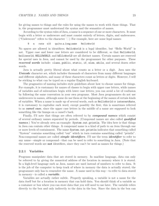 CHAPTER 2. NAMES AND THINGS 23
for giving names to things and the rules for using the names to work with those things. That
is, the programmer must understand the syntax and the semantics of names.
According to the syntax rules of Java, a name is a sequence of one or more characters. It must
begin with a letter or underscore and must consist entirely of letters, digits, and underscores.
(“Underscore” refers to the character ’ ’.) For example, here are some legal names:
N n rate x15 quite a long name HelloWorld
No spaces are allowed in identiﬁers; HelloWorld is a legal identiﬁer, but “Hello World” is
not. Upper case and lower case letters are considered to be diﬀerent, so that HelloWorld,
helloworld, HELLOWORLD, and hElloWorLD are all distinct names. Certain names are reserved
for special uses in Java, and cannot be used by the programmer for other purposes. These
reserved words include: class, public, static, if, else, while, and several dozen other
words.
Java is actually pretty liberal about what counts as a letter or a digit. Java uses the
Unicode character set, which includes thousands of characters from many diﬀerent languages
and diﬀerent alphabets, and many of these characters count as letters or digits. However, I will
be sticking to what can be typed on a regular English keyboard.
The pragmatics of naming includes style guidelines about how to choose names for things.
For example, it is customary for names of classes to begin with upper case letters, while names
of variables and of subroutines begin with lower case letters; you can avoid a lot of confusion
by following the same convention in your own programs. Most Java programmers do not use
underscores in names, although some do use them at the beginning of the names of certain kinds
of variables. When a name is made up of several words, such as HelloWorld or interestRate,
it is customary to capitalize each word, except possibly the ﬁrst; this is sometimes referred
to as camel case, since the upper case letters in the middle of a name are supposed to look
something like the humps on a camel’s back.
Finally, I’ll note that things are often referred to by compound names which consist
of several ordinary names separated by periods. (Compound names are also called qualiﬁed
names.) You’ve already seen an example: System.out.println. The idea here is that things
in Java can contain other things. A compound name is a kind of path to an item through one
or more levels of containment. The name System.out.println indicates that something called
“System” contains something called “out” which in turn contains something called “println”.
Non-compound names are called simple identiﬁers. I’ll use the term identiﬁer to refer to
any name—simple or compound—that can be used to refer to something in Java. (Note that
the reserved words are not identiﬁers, since they can’t be used as names for things.)
2.2.1 Variables
Programs manipulate data that are stored in memory. In machine language, data can only
be referred to by giving the numerical address of the location in memory where it is stored.
In a high-level language such as Java, names are used instead of numbers to refer to data. It
is the job of the computer to keep track of where in memory the data is actually stored; the
programmer only has to remember the name. A name used in this way—to refer to data stored
in memory—is called a variable.
Variables are actually rather subtle. Properly speaking, a variable is not a name for the
data itself but for a location in memory that can hold data. You should think of a variable as
a container or box where you can store data that you will need to use later. The variable refers
directly to the box and only indirectly to the data in the box. Since the data in the box can
 