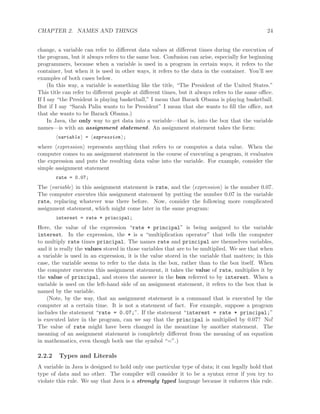 CHAPTER 2. NAMES AND THINGS 24
change, a variable can refer to diﬀerent data values at diﬀerent times during the execution of
the program, but it always refers to the same box. Confusion can arise, especially for beginning
programmers, because when a variable is used in a program in certain ways, it refers to the
container, but when it is used in other ways, it refers to the data in the container. You’ll see
examples of both cases below.
(In this way, a variable is something like the title, “The President of the United States.”
This title can refer to diﬀerent people at diﬀerent times, but it always refers to the same oﬃce.
If I say “the President is playing basketball,” I mean that Barack Obama is playing basketball.
But if I say “Sarah Palin wants to be President” I mean that she wants to ﬁll the oﬃce, not
that she wants to be Barack Obama.)
In Java, the only way to get data into a variable—that is, into the box that the variable
names—is with an assignment statement. An assignment statement takes the form:
variable = expression ;
where expression represents anything that refers to or computes a data value. When the
computer comes to an assignment statement in the course of executing a program, it evaluates
the expression and puts the resulting data value into the variable. For example, consider the
simple assignment statement
rate = 0.07;
The variable in this assignment statement is rate, and the expression is the number 0.07.
The computer executes this assignment statement by putting the number 0.07 in the variable
rate, replacing whatever was there before. Now, consider the following more complicated
assignment statement, which might come later in the same program:
interest = rate * principal;
Here, the value of the expression “rate * principal” is being assigned to the variable
interest. In the expression, the * is a “multiplication operator” that tells the computer
to multiply rate times principal. The names rate and principal are themselves variables,
and it is really the values stored in those variables that are to be multiplied. We see that when
a variable is used in an expression, it is the value stored in the variable that matters; in this
case, the variable seems to refer to the data in the box, rather than to the box itself. When
the computer executes this assignment statement, it takes the value of rate, multiplies it by
the value of principal, and stores the answer in the box referred to by interest. When a
variable is used on the left-hand side of an assignment statement, it refers to the box that is
named by the variable.
(Note, by the way, that an assignment statement is a command that is executed by the
computer at a certain time. It is not a statement of fact. For example, suppose a program
includes the statement “rate = 0.07;”. If the statement “interest = rate * principal;”
is executed later in the program, can we say that the principal is multiplied by 0.07? No!
The value of rate might have been changed in the meantime by another statement. The
meaning of an assignment statement is completely diﬀerent from the meaning of an equation
in mathematics, even though both use the symbol “=”.)
2.2.2 Types and Literals
A variable in Java is designed to hold only one particular type of data; it can legally hold that
type of data and no other. The compiler will consider it to be a syntax error if you try to
violate this rule. We say that Java is a strongly typed language because it enforces this rule.
 