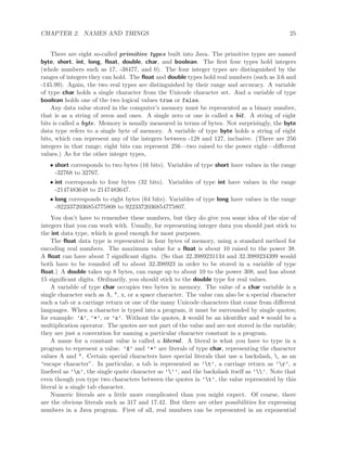 CHAPTER 2. NAMES AND THINGS 25
There are eight so-called primitive types built into Java. The primitive types are named
byte, short, int, long, ﬂoat, double, char, and boolean. The ﬁrst four types hold integers
(whole numbers such as 17, -38477, and 0). The four integer types are distinguished by the
ranges of integers they can hold. The ﬂoat and double types hold real numbers (such as 3.6 and
-145.99). Again, the two real types are distinguished by their range and accuracy. A variable
of type char holds a single character from the Unicode character set. And a variable of type
boolean holds one of the two logical values true or false.
Any data value stored in the computer’s memory must be represented as a binary number,
that is as a string of zeros and ones. A single zero or one is called a bit. A string of eight
bits is called a byte. Memory is usually measured in terms of bytes. Not surprisingly, the byte
data type refers to a single byte of memory. A variable of type byte holds a string of eight
bits, which can represent any of the integers between -128 and 127, inclusive. (There are 256
integers in that range; eight bits can represent 256—two raised to the power eight—diﬀerent
values.) As for the other integer types,
• short corresponds to two bytes (16 bits). Variables of type short have values in the range
-32768 to 32767.
• int corresponds to four bytes (32 bits). Variables of type int have values in the range
-2147483648 to 2147483647.
• long corresponds to eight bytes (64 bits). Variables of type long have values in the range
-9223372036854775808 to 9223372036854775807.
You don’t have to remember these numbers, but they do give you some idea of the size of
integers that you can work with. Usually, for representing integer data you should just stick to
the int data type, which is good enough for most purposes.
The ﬂoat data type is represented in four bytes of memory, using a standard method for
encoding real numbers. The maximum value for a ﬂoat is about 10 raised to the power 38.
A ﬂoat can have about 7 signiﬁcant digits. (So that 32.3989231134 and 32.3989234399 would
both have to be rounded oﬀ to about 32.398923 in order to be stored in a variable of type
ﬂoat.) A double takes up 8 bytes, can range up to about 10 to the power 308, and has about
15 signiﬁcant digits. Ordinarily, you should stick to the double type for real values.
A variable of type char occupies two bytes in memory. The value of a char variable is a
single character such as A, *, x, or a space character. The value can also be a special character
such a tab or a carriage return or one of the many Unicode characters that come from diﬀerent
languages. When a character is typed into a program, it must be surrounded by single quotes;
for example: ’A’, ’*’, or ’x’. Without the quotes, A would be an identiﬁer and * would be a
multiplication operator. The quotes are not part of the value and are not stored in the variable;
they are just a convention for naming a particular character constant in a program.
A name for a constant value is called a literal. A literal is what you have to type in a
program to represent a value. ’A’ and ’*’ are literals of type char, representing the character
values A and *. Certain special characters have special literals that use a backslash, , as an
“escape character”. In particular, a tab is represented as ’t’, a carriage return as ’r’, a
linefeed as ’n’, the single quote character as ’’’, and the backslash itself as ’’. Note that
even though you type two characters between the quotes in ’t’, the value represented by this
literal is a single tab character.
Numeric literals are a little more complicated than you might expect. Of course, there
are the obvious literals such as 317 and 17.42. But there are other possibilities for expressing
numbers in a Java program. First of all, real numbers can be represented in an exponential
 