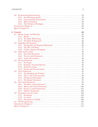 CONTENTS ii
2.6 Programming Environments . . . . . . . . . . . . . . . . . . . . . . . . . . . . . . 52
2.6.1 Java Development Kit . . . . . . . . . . . . . . . . . . . . . . . . . . . . . 53
2.6.2 Command Line Environment . . . . . . . . . . . . . . . . . . . . . . . . . 53
2.6.3 IDEs and Eclipse . . . . . . . . . . . . . . . . . . . . . . . . . . . . . . . . 56
2.6.4 The Problem of Packages . . . . . . . . . . . . . . . . . . . . . . . . . . . 58
Exercises for Chapter 2 . . . . . . . . . . . . . . . . . . . . . . . . . . . . . . . . . . . 60
Quiz on Chapter 2 . . . . . . . . . . . . . . . . . . . . . . . . . . . . . . . . . . . . . . 62
3 Control 63
3.1 Blocks, Loops, and Branches . . . . . . . . . . . . . . . . . . . . . . . . . . . . . 63
3.1.1 Blocks . . . . . . . . . . . . . . . . . . . . . . . . . . . . . . . . . . . . . . 63
3.1.2 The Basic While Loop . . . . . . . . . . . . . . . . . . . . . . . . . . . . . 64
3.1.3 The Basic If Statement . . . . . . . . . . . . . . . . . . . . . . . . . . . . 66
3.2 Algorithm Development . . . . . . . . . . . . . . . . . . . . . . . . . . . . . . . . 68
3.2.1 Pseudocode and Stepwise Reﬁnement . . . . . . . . . . . . . . . . . . . . 68
3.2.2 The 3N+1 Problem . . . . . . . . . . . . . . . . . . . . . . . . . . . . . . 71
3.2.3 Coding, Testing, Debugging . . . . . . . . . . . . . . . . . . . . . . . . . . 74
3.3 while and do..while . . . . . . . . . . . . . . . . . . . . . . . . . . . . . . . . . . . 76
3.3.1 The while Statement . . . . . . . . . . . . . . . . . . . . . . . . . . . . . . 76
3.3.2 The do..while Statement . . . . . . . . . . . . . . . . . . . . . . . . . . . . 78
3.3.3 break and continue . . . . . . . . . . . . . . . . . . . . . . . . . . . . . . . 80
3.4 The for Statement . . . . . . . . . . . . . . . . . . . . . . . . . . . . . . . . . . . 82
3.4.1 For Loops . . . . . . . . . . . . . . . . . . . . . . . . . . . . . . . . . . . . 82
3.4.2 Example: Counting Divisors . . . . . . . . . . . . . . . . . . . . . . . . . . 85
3.4.3 Nested for Loops . . . . . . . . . . . . . . . . . . . . . . . . . . . . . . . . 87
3.4.4 Enums and for-each Loops . . . . . . . . . . . . . . . . . . . . . . . . . . . 90
3.5 The if Statement . . . . . . . . . . . . . . . . . . . . . . . . . . . . . . . . . . . . 91
3.5.1 The Dangling else Problem . . . . . . . . . . . . . . . . . . . . . . . . . . 91
3.5.2 The if...else if Construction . . . . . . . . . . . . . . . . . . . . . . . . . . 92
3.5.3 If Statement Examples . . . . . . . . . . . . . . . . . . . . . . . . . . . . . 93
3.5.4 The Empty Statement . . . . . . . . . . . . . . . . . . . . . . . . . . . . . 97
3.6 The switch Statement . . . . . . . . . . . . . . . . . . . . . . . . . . . . . . . . . 98
3.6.1 The Basic switch Statement . . . . . . . . . . . . . . . . . . . . . . . . . . 98
3.6.2 Menus and switch Statements . . . . . . . . . . . . . . . . . . . . . . . . . 100
3.6.3 Enums in switch Statements . . . . . . . . . . . . . . . . . . . . . . . . . 101
3.6.4 Deﬁnite Assignment . . . . . . . . . . . . . . . . . . . . . . . . . . . . . . 102
3.7 Exceptions and try..catch . . . . . . . . . . . . . . . . . . . . . . . . . . . . . . . 103
3.7.1 Exceptions . . . . . . . . . . . . . . . . . . . . . . . . . . . . . . . . . . . 103
3.7.2 try..catch . . . . . . . . . . . . . . . . . . . . . . . . . . . . . . . . . . . . 104
3.7.3 Exceptions in TextIO . . . . . . . . . . . . . . . . . . . . . . . . . . . . . 106
3.8 GUI Programming . . . . . . . . . . . . . . . . . . . . . . . . . . . . . . . . . . . 107
Exercises for Chapter 3 . . . . . . . . . . . . . . . . . . . . . . . . . . . . . . . . . . . 114
Quiz on Chapter 3 . . . . . . . . . . . . . . . . . . . . . . . . . . . . . . . . . . . . . . 117
 