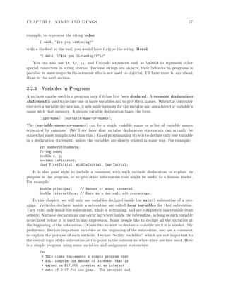CHAPTER 2. NAMES AND THINGS 27
example, to represent the string value
I said, "Are you listening!"
with a linefeed at the end, you would have to type the string literal:
"I said, "Are you listening!"n"
You can also use t, r, , and Unicode sequences such as u00E9 to represent other
special characters in string literals. Because strings are objects, their behavior in programs is
peculiar in some respects (to someone who is not used to objects). I’ll have more to say about
them in the next section.
2.2.3 Variables in Programs
A variable can be used in a program only if it has ﬁrst been declared. A variable declaration
statement is used to declare one or more variables and to give them names. When the computer
executes a variable declaration, it sets aside memory for the variable and associates the variable’s
name with that memory. A simple variable declaration takes the form:
type-name variable-name-or-names ;
The variable-name-or-names can be a single variable name or a list of variable names
separated by commas. (We’ll see later that variable declaration statements can actually be
somewhat more complicated than this.) Good programming style is to declare only one variable
in a declaration statement, unless the variables are closely related in some way. For example:
int numberOfStudents;
String name;
double x, y;
boolean isFinished;
char firstInitial, middleInitial, lastInitial;
It is also good style to include a comment with each variable declaration to explain its
purpose in the program, or to give other information that might be useful to a human reader.
For example:
double principal; // Amount of money invested.
double interestRate; // Rate as a decimal, not percentage.
In this chapter, we will only use variables declared inside the main() subroutine of a pro-
gram. Variables declared inside a subroutine are called local variables for that subroutine.
They exist only inside the subroutine, while it is running, and are completely inaccessible from
outside. Variable declarations can occur anywhere inside the subroutine, as long as each variable
is declared before it is used in any expression. Some people like to declare all the variables at
the beginning of the subroutine. Others like to wait to declare a variable until it is needed. My
preference: Declare important variables at the beginning of the subroutine, and use a comment
to explain the purpose of each variable. Declare “utility variables” which are not important to
the overall logic of the subroutine at the point in the subroutine where they are ﬁrst used. Here
is a simple program using some variables and assignment statements:
/**
* This class implements a simple program that
* will compute the amount of interest that is
* earned on $17,000 invested at an interest
* rate of 0.07 for one year. The interest and
 