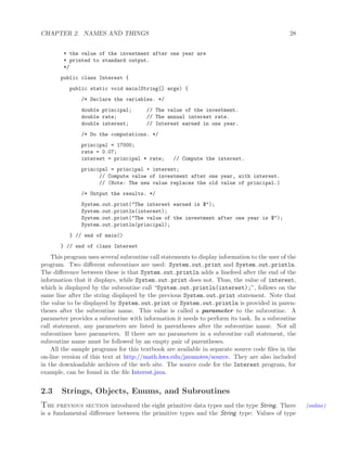 CHAPTER 2. NAMES AND THINGS 28
* the value of the investment after one year are
* printed to standard output.
*/
public class Interest {
public static void main(String[] args) {
/* Declare the variables. */
double principal; // The value of the investment.
double rate; // The annual interest rate.
double interest; // Interest earned in one year.
/* Do the computations. */
principal = 17000;
rate = 0.07;
interest = principal * rate; // Compute the interest.
principal = principal + interest;
// Compute value of investment after one year, with interest.
// (Note: The new value replaces the old value of principal.)
/* Output the results. */
System.out.print("The interest earned is $");
System.out.println(interest);
System.out.print("The value of the investment after one year is $");
System.out.println(principal);
} // end of main()
} // end of class Interest
This program uses several subroutine call statements to display information to the user of the
program. Two diﬀerent subroutines are used: System.out.print and System.out.println.
The diﬀerence between these is that System.out.println adds a linefeed after the end of the
information that it displays, while System.out.print does not. Thus, the value of interest,
which is displayed by the subroutine call “System.out.println(interest);”, follows on the
same line after the string displayed by the previous System.out.print statement. Note that
the value to be displayed by System.out.print or System.out.println is provided in paren-
theses after the subroutine name. This value is called a parameter to the subroutine. A
parameter provides a subroutine with information it needs to perform its task. In a subroutine
call statement, any parameters are listed in parentheses after the subroutine name. Not all
subroutines have parameters. If there are no parameters in a subroutine call statement, the
subroutine name must be followed by an empty pair of parentheses.
All the sample programs for this textbook are available in separate source code ﬁles in the
on-line version of this text at http://math.hws.edu/javanotes/source. They are also included
in the downloadable archives of the web site. The source code for the Interest program, for
example, can be found in the ﬁle Interest.java.
2.3 Strings, Objects, Enums, and Subroutines
The previous section introduced the eight primitive data types and the type String. There (online)
is a fundamental diﬀerence between the primitive types and the String type: Values of type
 